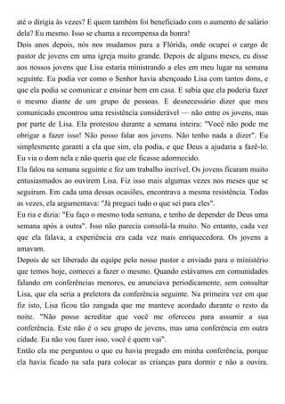 até o dirigia às vezes? E quem também foi beneficiado com o aumento de salário
dela? Eu mesmo. Isso se chama a recompensa da honra!
Dois anos depois, nós nos mudamos para a Flórida, onde ocupei o cargo de
pastor de jovens em uma igreja muito grande. Depois de alguns meses, eu disse
aos nossos jovens que Lisa estaria ministrando a eles em meu lugar na semana
seguinte. Eu podia ver como o Senhor havia abençoado Lisa com tantos dons, e
que ela podia se comunicar e ensinar bem em casa. E sabia que ela poderia fazer
o mesmo diante de um grupo de pessoas. E desnecessário dizer que meu
comunicado encontrou uma resistência considerável — não entre os jovens, mas
por parte de Lisa. Ela protestou durante a semana inteira: "Você não pode me
obrigar a fazer isso! Não posso falar aos jovens. Não tenho nada a dizer". Eu
simplesmente garanti a ela que sim, ela podia, e que Deus a ajudaria a fazê-lo.
Eu via o dom nela e não queria que ele ficasse adormecido.
Ela falou na semana seguinte e fez um trabalho incrível. Os jovens ficaram muito
entusiasmados ao ouvirem Lisa. Fiz isso mais algumas vezes nos meses que se
seguiram. Em cada uma dessas ocasiões, encontrava a mesma resistência. Todas
as vezes, ela argumentava: "Já preguei tudo o que sei para eles".
Eu ria e dizia: "Eu faço o mesmo toda semana, e tenho de depender de Deus uma
semana após a outra". Isso não parecia consolá-la muito. No entanto, cada vez
que ela falava, a experiência era cada vez mais enriquecedora. Os jovens a
amavam.
Depois de ser liberado da equipe pelo nosso pastor e enviado para o ministério
que temos hoje, comecei a fazer o mesmo. Quando estávamos em comunidades
falando em conferências menores, eu anunciava periodicamente, sem consultar
Lisa, que ela seria a preletora da conferência seguinte. Na primeira vez em que
fiz isto, Lisa ficou tão zangada que me manteve acordado durante o resto da
noite. "Não posso acreditar que você me ofereceu para assumir a sua
conferência. Este não é o seu grupo de jovens, mas uma conferência em outra
cidade. Eu não vou fazer isso, você é quem vai".
Então ela me perguntou o que eu havia pregado em minha conferência, porque
ela havia ficado na sala para colocar as crianças para dormir e não a ouvira.
 