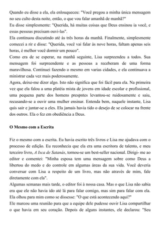 Quando eu disse a ela, ela enlouqueceu: "Você pregou a minha única mensagem
no seu culto desta noite, então, o que vou falar amanhã de manhã?"
Eu disse simplesmente: "Querida, há muitas coisas que Deus ensinou ia você, e
essas pessoas precisam ouvi-las".
Ela continuou discutindo até às três horas da manhã. Finalmente, simplesmente
comecei a rir e disse: "Querida, você vai falar às nove horas, faltam apenas seis
horas, é melhor você dormir um pouco".
Como era de se esperar, na manhã seguinte, Lisa surpreendeu a todos. Sua
mensagem foi surpreendente e as pessoas a receberam de uma forma
maravilhosa. Continuei fazendo o mesmo em varias cidades, e ela continuava a
ministrar cada vez mais poderosamente.
Agora, deixe-me dizer algo. Isto não significa que foi fácil para ela. Na primeira
vez que ela falou a uma platéia mista de jovens em idade escolar e profissional,
uma pequena parte dos homens prespntes levantou-se ruidosamente e saiu,
recusando-se a ouvir uma mulher ensinar. Entenda bem, naquele instante, Lisa
quis sair e juntar-se a eles. Ela jamais havia tido o desejo de se colocar na frente
dos outros. Ela o fez em obediência a Deus.
O Mesmo com a Escrita
Fiz o mesmo com a escrita. Eu havia escrito três livros e Lisa me ajudava com o
processo de edição. Eu reconhecia que ela era uma escritora de talento, e meu
terceiro livro, A Isca de Satanás, tornou-se um best-seller nacional. Dirigi- me ao
editor e comentei: "Minha esposa tem uma mensagem sobre como Deus a
libertou do medo e do controle em algumas áreas da sua vida. Você deveria
conversar com Lisa a respeito de um livro, mas não através de mim, fale
diretamente com ela".
Algumas semanas mais tarde, o editor foi à nossa casa. Mas o que Lisa não sabia
era que ele não havia ido até lá para falar comigo, mas sim para falar com ela.
Ela olhou para mim como se dissesse: "O que está acontecendo aqui?"
Ele marcou uma reunião para que a equipe dele pudesse ouvir Lisa compartilhar
o que havia em seu coração. Depois de alguns instantes, ele declarou: "Seu
 