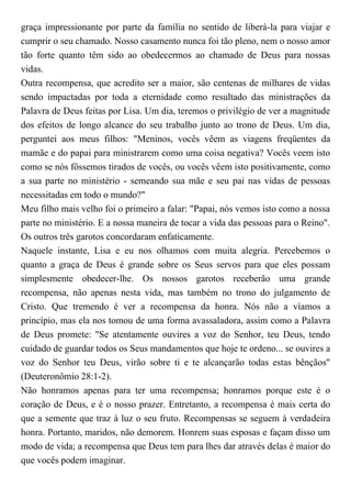 graça impressionante por parte da família no sentido de liberá-la para viajar e
cumprir o seu chamado. Nosso casamento nunca foi tão pleno, nem o nosso amor
tão forte quanto têm sido ao obedecermos ao chamado de Deus para nossas
vidas.
Outra recompensa, que acredito ser a maior, são centenas de milhares de vidas
sendo impactadas por toda a eternidade como resultado das ministrações da
Palavra de Deus feitas por Lisa. Um dia, teremos o privilégio de ver a magnitude
dos efeitos de longo alcance do seu trabalho junto ao trono de Deus. Um dia,
perguntei aos meus filhos: "Meninos, vocês vêem as viagens freqüentes da
mamãe e do papai para ministrarem como uma coisa negativa? Vocês veem isto
como se nós fôssemos tirados de vocês, ou vocês vêem isto positivamente, como
a sua parte no ministério - semeando sua mãe e seu pai nas vidas de pessoas
necessitadas em todo o mundo?"
Meu filho mais velho foi o primeiro a falar: "Papai, nós vemos isto como a nossa
parte no ministério. E a nossa maneira de tocar a vida das pessoas para o Reino".
Os outros três garotos concordaram enfaticamente.
Naquele instante, Lisa e eu nos olhamos com muita alegria. Percebemos o
quanto a graça de Deus é grande sobre os Seus servos para que eles possam
simplesmente obedecer-lhe. Os nossos garotos receberão uma grande
recompensa, não apenas nesta vida, mas também no trono do julgamento de
Cristo. Que tremendo é ver a recompensa da honra. Nós não a víamos a
princípio, mas ela nos tomou de uma forma avassaladora, assim como a Palavra
de Deus promete: "Se atentamente ouvires a voz do Senhor, teu Deus, tendo
cuidado de guardar todos os Seus mandamentos que hoje te ordeno... se ouvires a
voz do Senhor teu Deus, virão sobre ti e te alcançarão todas estas bênçãos"
(Deuteronômio 28:1-2).
Não honramos apenas para ter uma recompensa; honramos porque este é o
coração de Deus, e é o nosso prazer. Entretanto, a recompensa é mais certa do
que a semente que traz à luz o seu fruto. Recompensas se seguem à verdadeira
honra. Portanto, maridos, não demorem. Honrem suas esposas e façam disso um
modo de vida; a recompensa que Deus tem para lhes dar através delas é maior do
que vocês podem imaginar.
 