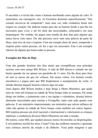 - Lucas 10:30-37
O sacerdote e o levita não viram o homem moribundo como alguém de valor. O
samaritano, um estrangeiro, sim. As Escrituras declaram especificamente: "Seu
coração moveu-se de compaixão"; mais uma vez, toda verdadeira honra tem
origem no coração. Ele dedicou tempo para dar ao homem ferido o que lhe era
necessário para viver, e até foi além das necessidades, colocando-o em uma
hospedagem. Na verdade, ele pagou uma estadia de dois dias para alguém que
nunca havia visto antes. Ele não precisou ouvir nem uma palavra da parte de
Deus, nem teve de orar a respeito. Com um coração cheio de amor, compaixão e
respeito pelas outras pessoas, ele fez o que era necessário. Este é um exemplo
clássico de alguém que honra todas as pessoas.
Exemplos dos Dias de Hoje
Uma das grandes histórias dos dias atuais que exemplificam esse princípio
ocorreu com meu amigo Bill Wilson. A mãe de Bill deixou-o sentado em um
bueiro quando ele era apenas um garotinho de 11 anos. Ela lhe disse para ficar
ali sem se mexer até que ela voltasse. Ela nunca voltou. Um homem cristão
encontrou-o e pagou para que Bill freqüentasse o acampamento de verão. A
atitude altruísta daquele homem colocou algo em ação.
Anos depois, Bill Wilson fundou e hoje dirige o Metro Ministries, que ajuda
mais de vinte mil crianças na cidade de Nova Iorque todas as semanas. Ele ainda
dirige um ônibus, e juntamente com a sua equipe e voluntários, alcança bairros
altamente necessitados para ensinar o Evangelho, tanto com ação quanto com
palavras. E um ministério impressionante; um ministério que salvou milhares de
vidas não apenas na cidade de Nova Iorque como também em outros lugares.
Bill inspirou pessoas em nível nacional e internacional a valorizarem as crianças
indefesas, e estabeleceu diversos Metro Ministries em todo o mundo.
Há muitos, como Bill, que ajudam pessoas menos favorecidas ou desprotegidas.
E nós podemos auxiliá-los nisso. Como? Uma das melhores maneiras é apoiando
seus esforços através da oração e de dinheiro. Você pode imaginar o que
 