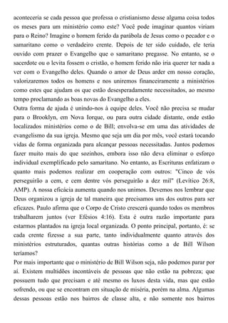 aconteceria se cada pessoa que professa o cristianismo desse alguma coisa todos
os meses para um ministério como este? Você pode imaginar quantos viriam
para o Reino? Imagine o homem ferido da parábola de Jesus como o pecador e o
samaritano como o verdadeiro crente. Depois de ter sido cuidado, ele teria
ouvido com prazer o Evangelho que o samaritano pregasse. No entanto, se o
sacerdote ou o levita fossem o cristão, o homem ferido não iria querer ter nada a
ver com o Evangelho deles. Quando o amor de Deus arder em nosso coração,
valorizaremos todos os homens e nos uniremos financeiramente a ministérios
como estes que ajudam os que estão desesperadamente necessitados, ao mesmo
tempo proclamando as boas novas do Evangelho a eles.
Outra forma de ajuda é unindo-nos à equipe deles. Você não precisa se mudar
para o Brooklyn, em Nova Iorque, ou para outra cidade distante, onde estão
localizados ministérios como o de Bill; envolva-se em uma das atividades de
evangelismo da sua igreja. Mesmo que seja um dia por mês, você estará tocando
vidas de forma organizada para alcançar pessoas necessitadas. Juntos podemos
fazer muito mais do que sozinhos, embora isso não deva eliminar o esforço
individual exemplificado pelo samaritano. No entanto, as Escrituras enfatizam o
quanto mais podemos realizar em cooperação com outros: "Cinco de vós
perseguirão a cem, e cem dentre vós perseguirão a dez mil" (Levítico 26:8,
AMP). A nossa eficácia aumenta quando nos unimos. Devemos nos lembrar que
Deus organizou a igreja de tal maneira que precisamos uns dos outros para ser
eficazes. Paulo afirma que o Corpo de Cristo crescerá quando todos os membros
trabalharem juntos (ver Efésios 4:16). Esta é outra razão importante para
estarmos plantados na igreja local organizada. O ponto principal, portanto, é: se
cada crente fizesse a sua parte, tanto individualmente quanto através dos
ministérios estruturados, quantas outras histórias como a de Bill Wilson
teríamos?
Por mais importante que o ministério de Bill Wilson seja, não podemos parar por
aí. Existem multidões incontáveis de pessoas que não estão na pobreza; que
possuem tudo que precisam e até mesmo os luxos desta vida, mas que estão
sofrendo, ou que se encontram em situação de miséria, porém na alma. Algumas
dessas pessoas estão nos bairros de classe alta, e não somente nos bairros
 