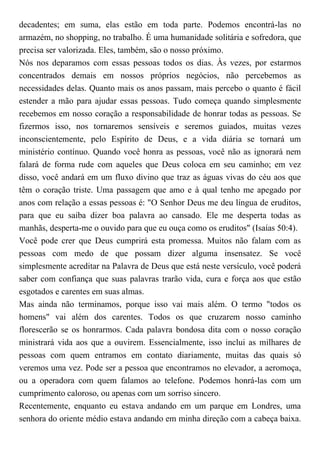 decadentes; em suma, elas estão em toda parte. Podemos encontrá-las no
armazém, no shopping, no trabalho. É uma humanidade solitária e sofredora, que
precisa ser valorizada. Eles, também, são o nosso próximo.
Nós nos deparamos com essas pessoas todos os dias. Às vezes, por estarmos
concentrados demais em nossos próprios negócios, não percebemos as
necessidades delas. Quanto mais os anos passam, mais percebo o quanto é fácil
estender a mão para ajudar essas pessoas. Tudo começa quando simplesmente
recebemos em nosso coração a responsabilidade de honrar todas as pessoas. Se
fizermos isso, nos tornaremos sensíveis e seremos guiados, muitas vezes
inconscientemente, pelo Espírito de Deus, e a vida diária se tornará um
ministério contínuo. Quando você honra as pessoas, você não as ignorará nem
falará de forma rude com aqueles que Deus coloca em seu caminho; em vez
disso, você andará em um fluxo divino que traz as águas vivas do céu aos que
têm o coração triste. Uma passagem que amo e à qual tenho me apegado por
anos com relação a essas pessoas é: "O Senhor Deus me deu língua de eruditos,
para que eu saiba dizer boa palavra ao cansado. Ele me desperta todas as
manhãs, desperta-me o ouvido para que eu ouça como os eruditos" (Isaías 50:4).
Você pode crer que Deus cumprirá esta promessa. Muitos não falam com as
pessoas com medo de que possam dizer alguma insensatez. Se você
simplesmente acreditar na Palavra de Deus que está neste versículo, você poderá
saber com confiança que suas palavras trarão vida, cura e força aos que estão
esgotados e carentes em suas almas.
Mas ainda não terminamos, porque isso vai mais além. O termo "todos os
homens" vai além dos carentes. Todos os que cruzarem nosso caminho
florescerão se os honrarmos. Cada palavra bondosa dita com o nosso coração
ministrará vida aos que a ouvirem. Essencialmente, isso inclui as milhares de
pessoas com quem entramos em contato diariamente, muitas das quais só
veremos uma vez. Pode ser a pessoa que encontramos no elevador, a aeromoça,
ou a operadora com quem falamos ao telefone. Podemos honrá-las com um
cumprimento caloroso, ou apenas com um sorriso sincero.
Recentemente, enquanto eu estava andando em um parque em Londres, uma
senhora do oriente médio estava andando em minha direção com a cabeça baixa.
 