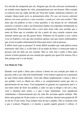 Fui movido de compaixão por ela. Imaginei que ela não estivesse acostumada a
ser tratada como alguém de valor, principalmente por um homem. Meu coração
se comoveu por ela, então, dei-lhe um "bom dia" propo- sitalmente caloroso e de
coração. Quase pude ouvir os pensamentos dela: Por que um homem oddental
falaria com tanta gentileza a uma estranha, e ainda por cima uma mulher? Mas
antes que ela pudesse se ater a essas questões, o seu desejo de ser valorizada
assumiu o controle e toda a sua fisionomia mudou; ela respondeu timidamente ao
cumprimento. Provavelmente não a verei mais nesta vida, mas acredito que o
amor de Deus que se estendeu até ela a partir do meu coração semeou uma
semente eterna que um dia gerará frutos. Podemos ter fé quanto a isso; vamos
viver no Espírito e crer que não existimos apenas, mas que somos embaixadores
que vivem no poder sobrenatural de Deus para trazer vida às pessoas.
É difícil sorrir para as pessoas? E muito difícil acreditar que cada palavra nossa
ministrará vida? Sim, é, se lhe falta a fé no poder de Deus e a honra por todas as
pessoas está em falta em seu coração. Mas se você orar e pedir a Deus para
colocar a honra genuína em seu coração por aqueles por quem Ele morreu, Ele o
fará, porque este é o seu desejo.
Um Modo de Vida
Quando você pedir a Deus para colocar a honra em seu coração por todas as
pessoas, toda a sua vida será transformada. Você tratará o garçom ou a garçonete
de uma forma muito diferente. Você não olhará simplesmente o menu e fará o
seu pedido; você os olhará nos olhos e os cumprimentará assim que eles se
aproximarem da sua mesa. Você perguntará ao garçom ou à garçonete qual é o
seu nome antes de fazer seu pedido, e cada vez que se dirigir a ele (ou a ela),
você o chamará pelo nome; e o que é mais importante, você agradecerá
verbalmente e financeiramente por ele estar lhe servindo aquela refeição. Não
deixe uma gorjeta de 10 por cento; se você o valorizar, deixará uma gorjeta de 20
ou até de 25 por cento. Faça sempre mais do que o padrão. Não se contente com
o que é comum. Pergunte a si mesmo o quanto aquele garçom é valioso. A
 