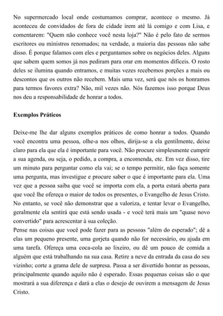 No supermercado local onde costumamos comprar, acontece o mesmo. Já
aconteceu de convidados de fora de cidade irem até lá comigo e com Lisa, e
comentarem: "Quem não conhece você nesta loja?" Não é pelo fato de sermos
escritores ou ministros renomados; na verdade, a maioria das pessoas não sabe
disso. É porque falamos com eles e perguntamos sobre os negócios deles. Alguns
que sabem quem somos já nos pediram para orar em momentos difíceis. O rosto
deles se ilumina quando entramos, e muitas vezes recebemos porções a mais ou
descontos que os outros não recebem. Mais uma vez, será que nós os honramos
para termos favores extra? Não, mil vezes não. Nós fazemos isso porque Deus
nos deu a responsabilidade de honrar a todos.
Exemplos Práticos
Deixe-me lhe dar alguns exemplos práticos de como honrar a todos. Quando
você encontra uma pessoa, olhe-a nos olhos, dirija-se a ela gentilmente, deixe
claro para ela que ela é importante para você. Não procure simplesmente cumprir
a sua agenda, ou seja, o pedido, a compra, a encomenda, etc. Em vez disso, tire
um minuto para perguntar como ela vai; se o tempo permitir, não faça somente
uma pergunta, mas investigue e procure saber o que é importante para ela. Uma
vez que a pessoa saiba que você se importa com ela, a porta estará aberta para
que você lhe ofereça o maior de todos os presentes, o Evangelho de Jesus Cristo.
No entanto, se você não demonstrar que a valoriza, e tentar levar o Evangelho,
geralmente ela sentirá que está sendo usada - e você terá mais um "quase novo
convertido" para acrescentar à sua coleção.
Pense nas coisas que você pode fazer para as pessoas "além do esperado"; dê a
elas um pequeno presente, uma gorjeta quando não for necessário, ou ajuda em
uma tarefa. Ofereça uma coca-cola ao lixeiro, ou dê um pouco de comida a
alguém que está trabalhando na sua casa. Retire a neve da entrada da casa do seu
vizinho; corte a grama dele de surpresa. Passa a ser divertido honrar as pessoas,
principalmente quando aquilo não é esperado. Essas pequenas coisas são o que
mostrará a sua diferença e dará a elas o desejo de ouvirem a mensagem de Jesus
Cristo.
 