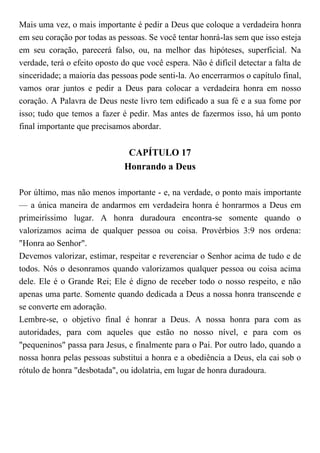 Mais uma vez, o mais importante é pedir a Deus que coloque a verdadeira honra
em seu coração por todas as pessoas. Se você tentar honrá-las sem que isso esteja
em seu coração, parecerá falso, ou, na melhor das hipóteses, superficial. Na
verdade, terá o efeito oposto do que você espera. Não é difícil detectar a falta de
sinceridade; a maioria das pessoas pode senti-la. Ao encerrarmos o capítulo final,
vamos orar juntos e pedir a Deus para colocar a verdadeira honra em nosso
coração. A Palavra de Deus neste livro tem edificado a sua fé e a sua fome por
isso; tudo que temos a fazer é pedir. Mas antes de fazermos isso, há um ponto
final importante que precisamos abordar.
CAPÍTULO 17
Honrando a Deus
Por último, mas não menos importante - e, na verdade, o ponto mais importante
— a única maneira de andarmos em verdadeira honra é honrarmos a Deus em
primeiríssimo lugar. A honra duradoura encontra-se somente quando o
valorizamos acima de qualquer pessoa ou coisa. Provérbios 3:9 nos ordena:
"Honra ao Senhor".
Devemos valorizar, estimar, respeitar e reverenciar o Senhor acima de tudo e de
todos. Nós o desonramos quando valorizamos qualquer pessoa ou coisa acima
dele. Ele é o Grande Rei; Ele é digno de receber todo o nosso respeito, e não
apenas uma parte. Somente quando dedicada a Deus a nossa honra transcende e
se converte em adoração.
Lembre-se, o objetivo final é honrar a Deus. A nossa honra para com as
autoridades, para com aqueles que estão no nosso nível, e para com os
"pequeninos" passa para Jesus, e finalmente para o Pai. Por outro lado, quando a
nossa honra pelas pessoas substitui a honra e a obediência a Deus, ela cai sob o
rótulo de honra "desbotada", ou idolatria, em lugar de honra duradoura.
 