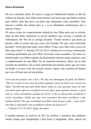 Honra Desbotada
Eli era o sacerdote chefe. Ele estava a cargo do Tabernáculo durante os dias da
infância de Samuel. Seus filhos eram homens sem honra que não tinham respeito
pelo Senhor, pelo Seu povo, ou pelas suas obrigações como sacerdotes. Eles
tiravam o melhor das ofertas para si, e se os adoradores reclamassem, eles o
tiravam à força.
Eli estava ciente do comportamento desleal de seus filhos para com as ofertas,
além do fato deles seduzirem as jovens mulheres que serviam à entrada do
Tabernáculo. Por fim ele os corrigiu dizendo: "Tenho ouvido o que dizem as
pessoas sobre as coisas más que vocês vêm fazendo. Por que vocês continuam
pecando? Vocês precisam parar, meus filhos! O que ouço falar entre o povo de
Deus não é bom!" (1 Samuel 2:23-24, NLT). Embora ele os tivesse confrontado,
continuou permitindo que seus filhos servissem como sacerdotes. Eli estava se
beneficiando; seus hábitos glutões de alimentação estavam sendo satisfeitos com
o comportamento de seus filhos. Se ele realmente honrasse a Deus, ele os teria
excluído do ministério. Ele os teria substituído por homens justos que servissem
ao Senhor e ao povo com um coração sincero. Agora, veja a palavra do Senhor
que veio a Eli por meio de um profeta:
Certo dia um profeta veio a Eli e lhe deu esta mensagem da parte do Senhor:
"Não me revelei eu aos teus ancestrais quando o povo de Israel era escravo no
Egito? Escolhi teu ancestral Arão dentre todos os seus parentes para ser meu
sacerdote, para oferecer sacrifícios no meu altar, para queimar incenso, e para
usar as vestes sacerdotais quando me servia. E dei as ofertas dos sacrifícios a
vocês, sacerdotes. Então, por que você escarnece dos meus sacrifícios e das
minhas ofertas? Por que você honra seus filhos mais do que a mim — pois você e
eles têm se engordado com as melhores ofertas do meu povo!"
— 1 Samuel 2:27-29 (NLT, ênfase do autor)
O profeta apontou os motivos de Eli; ele preferia o benefício das melhores
ofertas tiradas pela manipulação e pela força à integridade. Deus, através do
 