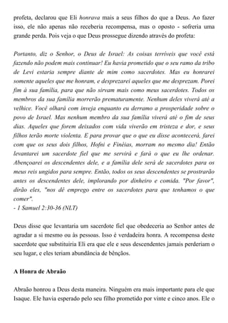 profeta, declarou que Eli honrava mais a seus filhos do que a Deus. Ao fazer
isso, ele não apenas não receberia recompensa, mas o oposto - sofreria uma
grande perda. Pois veja o que Deus prossegue dizendo através do profeta:
Portanto, diz o Senhor, o Deus de Israel: As coisas terríveis que você está
fazendo não podem mais continuar! Eu havia prometido que o seu ramo da tribo
de Levi estaria sempre diante de mim como sacerdotes. Mas eu honrarei
somente aqueles que me honram, e desprezarei aqueles que me desprezam. Porei
fim à sua família, para que não sirvam mais como meus sacerdotes. Todos os
membros da sua família morrerão prematuramente. Nenhum deles viverá até a
velhice. Você olhará com inveja enquanto eu derramo a prosperidade sobre o
povo de Israel. Mas nenhum membro da sua família viverá até o fim de seus
dias. Aqueles que forem deixados com vida viverão em tristeza e dor, e seus
filhos terão morte violenta. E para provar que o que eu disse acontecerá, farei
com que os seus dois filhos, Hofni e Finéias, morram no mesmo dia! Então
levantarei um sacerdote fiel que me servirá e fará o que eu lhe ordenar.
Abençoarei os descendentes dele, e a família dele será de sacerdotes para os
meus reis ungidos para sempre. Então, todos os seus descendentes se prostrarão
antes os descendentes dele, implorando por dinheiro e comida. "Por favor",
dirão eles, "nos dê emprego entre os sacerdotes para que tenhamos o que
comer".
- 1 Samuel 2:30-36 (NLT)
Deus disse que levantaria um sacerdote fiel que obedeceria ao Senhor antes de
agradar a si mesmo ou às pessoas. Isso é verdadeira honra. A recompensa deste
sacerdote que substituiria Eli era que ele e seus descendentes jamais perderiam o
seu lugar, e eles teriam abundância de bênçãos.
A Honra de Abraão
Abraão honrou a Deus desta maneira. Ninguém era mais importante para ele que
Isaque. Ele havia esperado pelo seu filho prometido por vinte e cinco anos. Ele o
 