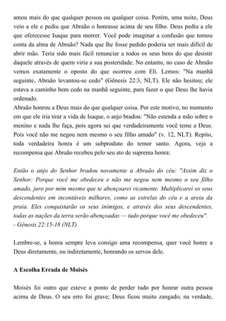 amou mais do que qualquer pessoa ou qualquer coisa. Porém, uma noite, Deus
veio a ele e pediu que Abraão o honrasse acima de seu filho. Deus pediu a ele
que oferecesse Isaque para morrer. Você pode imaginar a confusão que tomou
conta da alma de Abraão? Nada que lhe fosse pedido poderia ser mais difícil de
abrir mão. Teria sido mais fácil renunciar a todos os seus bens do que desistir
daquele através de quem viria a sua posteridade. No entanto, no caso de Abraão
vemos exatamente o oposto do que ocorreu com Eli. Lemos: "Na manhã
seguinte, Abraão levantou-se cedo" (Gênesis 22:3, NLT). Ele não hesitou; ele
estava a caminho bem cedo na manhã seguinte, para fazer o que Deus lhe havia
ordenado.
Abraão honrou a Deus mais do que qualquer coisa. Por este motivo, no momento
em que ele iria tirar a vida de Isaque, o anjo bradou: "Não estenda a mão sobre o
menino e nada lhe faça, pois agora sei que verdadeiramente você teme a Deus.
Pois você não me negou nem mesmo o seu filho amado" (v. 12, NLT). Repito,
toda verdadeira honra é um subproduto do temor santo. Agora, veja a
recompensa que Abraão recebeu pelo seu ato de suprema honra:
Então o anjo do Senhor bradou novamente a Abraão do céu: "Assim diz o
Senhor: Porque você me obedeceu e não me negou nem mesmo o seu filho
amado, juro por mim mesmo que te abençoarei ricamente. Multiplicarei os seus
descendentes em incontáveis milhares, como as estrelas do céu e a areia da
praia. Eles conquistarão os seus inimigos, e através dos seus descendentes,
todas as nações da terra serão abençoadas — tudo porque você me obedeceu".
- Gênesis 22:15-18 (NLT)
Lembre-se, a honra sempre leva consigo uma recompensa, quer você honre a
Deus diretamente, ou indiretamente, honrando os servos dele.
A Escolha Errada de Moisés
Moisés foi outro que esteve a ponto de perder tudo por honrar outra pessoa
acima de Deus. O seu erro foi grave; Deus ficou muito zangado, na verdade,
 