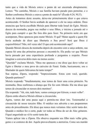 tanto que a vida de Moisés esteve a ponto de ser encerrada abruptamente.
Lemos: "No caminho, Moisés e sua família haviam parado para pernoitar, e o
Senhor confrontou Moisés e estava a ponto de matá-lo" (Êxodo 4:24, NLT).
Antes de tratarmos deste assunto, deixe-me primeiramente dizer o que estava
acontecendo. O Senhor havia acabado de aparecer a ele na sarça ardente. Deus
anunciou que havia escolhido Moisés para libertar todo Israel do Egito. Moisés
desceu da montanha, pegou sua mulher e seus filhos, e iniciou a jornada até o
Egito para cumprir o que lhe fora dito para fazer. Na primeira noite em que
acamparam, Deus apareceu para matar Moisés. O quê? Matar aquele a quem Ele
havia acabado de dizer que libertaria o Seu povo? Será que Deus é
esquizofrênico? Não, mil vezes não! O que está acontecendo aqui?
Quando Moisés desceu da montanha depois do encontro com a sarça ardente, sua
esposa foi uma das primeiras pessoas a encontrá-lo. Ela podia ver que Moisés
havia passado por uma experiência profunda e perguntou a respeito. Posso
imaginar a conversa deles mais ou menos assim:
"Querida!" exclama Moisés. "Deus me apareceu e me disse que devo voltar ao
Egito e libertar o meu povo do cativeiro de Faraó. Então, basicamente, sou o
libertador de quem falávamos há tanto tempo!"
Sua esposa, Zípora, responde: "Impressionante. Estou com você, querido.
Quando partimos?"
Moisés responde: "Imediatamente, mas temos de fazer uma coisa primeiro. Na
montanha, Deus reafirmou a aliança que Ele fez com Abraão. Ele me disse que
temos de circuncidar os nossos dois meninos".
Ela responde: "Ah, sim, tudo bem, vamos começar por Gérson, o mais velho".
Zípora então observa Moisés efetuar a circuncisão.
Agora, vamos dar uma pausa aqui e permita-me dizer isto. Testemunhei a
circuncisão de nosso terceiro filho. O médico nos advertiu a nos prepararmos
antes do procedimento. Ele disse que nunca mais veríamos Alec sentir tanta dor.
Quando o médico fez o corte, pude ver todas as fibras do ser de Alec gritarem.
Fiquei angustiado ao vê-lo sentir tanta dor.
Vamos aplicar isto a Zípora. Ela observa enquanto seu filho mais velho grita,
geme e se contorce de dor. Aquilo provavelmente a aterroriza. Como seu marido
 