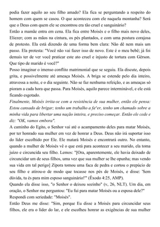 podia fazer aquilo ao seu filho amado? Ela fica se perguntando a respeito do
homem com quem se casou. O que aconteceu com ele naquela montanha? Será
que o Deus com quem ele se encontrou era tão cruel e sanguinário?
Então a mamãe entra em cena. Ela fica entre Moisés e o filho mais novo deles,
Eliezer; com as mãos na cintura, os pés plantados, e com uma postura corajosa
de protesto. Ela está dizendo de uma forma bem clara: Não dê nem mais um
passo. Ela protesta: "Você não vai fazer isso de novo. Este é o meu bebê; já foi
demais ter de ver você praticar este ato cruel e injusto de tortura com Gérson.
Que tipo de marido é você?"
Posso imaginar o imenso conflito matrimonial que se seguiu. Ela discute, depois
grita, e possivelmente até ameaça Moisés. A briga se estende pelo dia inteiro,
atravessa a noite, e o dia seguinte. Não se faz nenhuma refeição, e as ameaças só
pioram a cada hora que passa. Para Moisés, aquilo parece interminável, e ele está
ficando esgotado.
Finalmente, Moisés irrita-se com a resistência de sua mulher, então ele pensa:
Estou cansado de brigar; tenho um trabalho a fa^er, tenho um chamado sobre a
minha vida para libertar uma nação inteira, e preciso começar. Então ele cede e
diz: "OK, vamos embora".
A caminho do Egito, o Senhor vai até o acampamento deles para matar Moisés,
por ter honrado sua mulher em vez de honrar a Deus. Deus não irá suportar isso
do líder escolhido por Ele. Ele matará Moisés e encontrará outro. No entanto,
quando a mulher de Moisés vê o que está para acontecer a seu marido, ela toma
juízo e circuncida seu filho. Lemos: "[Ora, aparentemente, ele havia deixado de
circuncidar um de seus filhos, uma vez que sua mulher se lhe opunha; mas vendo
sua vida em tal perigo] Zípora tomou uma faca de pedra e cortou o prepúcio de
seu filho e atirou-o de modo que tocasse nos pés de Moisés, e disse: 'Sem
dúvida, tu és para mim esposo sanguinário!'" (Êxodo 4:25, AMP).
Quando ela disse isso, "o Senhor o deixou sozinho" (v, 26, NLT). Um dia, em
oração, o Senhor me perguntou: "Eu fui para matar Moisés ou a esposa dele?"
Respondi com seriedade: "Moisés".
Então Deus me disse: "Sim, porque Eu disse a Moisés para circuncidar seus
filhos, ele era o líder do lar, e ele escolheu honrar as exigências de sua mulher
 