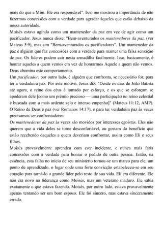 mais do que a Mim. Ele era responsável". Isso me mostrou a importância de não
fazermos concessões com a verdade para agradar àqueles que estão debaixo da
nossa autoridade.
Moisés estava agindo como um mantenedor da paz em vez de agir como um
pacificador. Jesus nunca disse: "Bem-aventurados os mantenedores da paz, (ver
Mateus 5:9), mas sim "Bem-aventurados os pacificadores". Um mantenedor da
paz é alguém que faz concessões com a verdade para manter uma falsa sensação
de paz. Os líderes podem cair nesta armadilha facilmente. Isso, basicamente, é
honrar aqueles a quem vemos em vez de honrarmos Aquele a quem não vemos.
Deus abomina este comportamento.
Um pacificador, por outro lado, é alguém que confronta, se necessário for, para
ter a verdadeira paz. Por este motivo, Jesus diz: "Desde os dias de João Batista
até agora, o reino dos céus é tomado por esforço, e os que se esforçam se
apoderam dele [como um prêmio precioso — uma participação no reino celestial
é buscada com o mais ardente zelo e intenso empenho]" (Mateus 11:12, AMP).
O Reino de Deus é paz (ver Romanos 14:17), e para ter verdadeira paz às vezes
precisamos ser confrontadores.
Os mantenedores da paz às vezes são movidos por interesses egoístas. Eles não
querem que a vida deles se torne desconfortável, ou gostam do benefício que
estão recebendo daqueles a quem deveriam confrontar, assim como Eli e seus
filhos.
Moisés provavelmente aprendeu com este incidente, e nunca mais faria
concessões com a verdade para honrar o pedido de outra pessoa. Então, na
essência, esta falha no início de seu ministério tornou-se um marco para ele, um
ponto de aprendizado, o lugar onde uma forte convicção estabeleceu-se em seu
coração para torná-lo o grande líder pelo resto de sua vida. Eli era diferente. Ele
não era novo na liderança como Moisés, mas um veterano maduro. Ele sabia
exatamente o que estava fazendo. Moisés, por outro lado, estava provavelmente
apenas tentando ser um bom esposo. Ele foi sincero, mas estava sinceramente
errado.
 