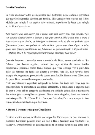 Desafio Doméstico
Se você examinar todos os incidentes que ilustramos neste capítulo, perceberá
que todos os exemplos ocorrem em família. Eli e Abraão com relação aos filhos,
Moisés com relação à sua esposa. A essa altura, as palavras de Jesus com relação
ao lar ficam bem claras:
Não penseis que vim trazer paz à terra; não vim trazer paz, mas espada. Pois
vim causar divisão entre o homem e seu pai; entre a filha e sua mãe e entre a
nora e sua sogra. Assim, os inimigos do homem serão os da sua própria casa.
Quem ama (honra) seu pai ou sua mãe mais do que a mim não é digno de mim;
quem ama (honra) seu filho ou sua filha mais do que a mim não é digno de mim.
— Mateus 10:34-37 (palavras entre parênteses inseridas pelo autor)
Quando fazemos concessões com a vontade de Deus, como revelada na Sua
Palavra, para honrar alguém, mesmo que seja dentro da nossa família,
basicamente pecamos contra Deus. Espero que você consiga ver a gravidade
disto; as palavras de Jesus são diretas e severas. Para Eli, não haveria como
escapar do julgamento pronunciado contra sua família. Honrar seus filhos mais
do que a Deus custou-lhe um preço muito alto.
Nisto encontra-se o equilíbrio adequado da honra. Em todo este livro, nós nos
concentramos na importância da honra; entretanto, a honra dada a alguém mais
do que a Deus cai na categoria da desonra ou idolatria contra Ele, e na maioria
das vezes gera conseqüências graves. Nada, nem ninguém, deve ser honrado
mais do que Ele. Ele é Deus, Rei, e é o nosso Salvador. Devemos sempre ter isso
em mente diante de tudo o que fizermos.
A Honra é Demonstrada pela Obediência
Existem muitos outros incidentes ao longo das Escrituras em que homens ou
mulheres honraram pessoas mais do que a Deus. Nenhum dos resultados foi
favorável. Demonstramos as conseqüências de se honrar aqueles que estão sob a
 