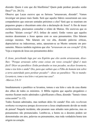 dizendo: Quem é este que diz blasfêmias? Quem pode perdoar pecados senão
Deus?" (w. 20-21).
Observe que Lucas escreve que os fariseus "arrazoavam, dizendo". Vamos
investigar um pouco mais fundo. Será que aqueles líderes sussurraram aos seus
companheiros que estavam sentados próximos a eles? Será que se reuniram em
pequenos grupos e discutiram entre eles a declaração de Jesus? A fim de trazer
esclarecimento, precisamos consultar o relato de Mateus. Ele escreveu que os
escribas "diziam consigo" (9:3; ênfase do autor). Então vemos que aqueles
mestres desonraram a Jesus apenas com os seus pensamentos. Eles falaram
consigo mesmos. Não falaram em voz alta, dizendo palavras críticas,
depreciativas ou indecorosas, antes, opuseram-se ao Mestre somente em pen-
samento. Marcos também registrou que eles "arrasavam em seu coração" (2:6).
Veja a resposta de Jesus aos pensamentos deles:
E Jesus, percebendo logo por seu Espírito que eles assim arrazoavam, disse-
lhes: "Porque arrazoais sobre estas coisas em vosso coração? Qual é mais
fácil? Dizer ao paralítico: Estão perdoados os teus pecados, ou dizer levanta-te,
toma o teu leito e anda? Ora, para que saibais que o Filho do homem tem sobre
a terra autoridade para perdoar pecados" - disse ao paralítico: "Eu te mando:
Levanta-te, toma o teu leito e vai para tua casa".
-Marcos 2:8-11
Imediatamente o paralítico se levantou, tomou o seu leito e saiu da casa diante
dos olhos de todos os ministros. A Bíblia registra que aqueles pregadores e
mestres ficaram muito admirados e glorificaram a Deus, dizendo: "Jamais vimos
coisa assim!" (v.12).
Todos ficaram admirados, mas nenhum deles foi curado! Eles não receberam
nenhuma recompensa porque desonraram a Jesus simplesmente devido ao modo
de pensar! Naquele incidente, não pesaram suas atitudes nem palavras, mas os
pensamentos não pronunciados. Lembre-se, a honra ou a desonra podem ser
demonstradas em atos, palavras ou pensamentos, mas toda verdadeira honra tem
origem no coração.
 