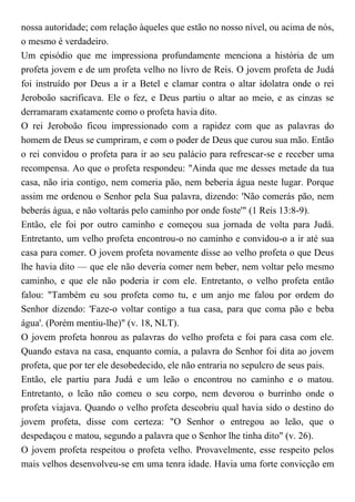 nossa autoridade; com relação àqueles que estão no nosso nível, ou acima de nós,
o mesmo é verdadeiro.
Um episódio que me impressiona profundamente menciona a história de um
profeta jovem e de um profeta velho no livro de Reis. O jovem profeta de Judá
foi instruído por Deus a ir a Betel e clamar contra o altar idolatra onde o rei
Jeroboão sacrificava. Ele o fez, e Deus partiu o altar ao meio, e as cinzas se
derramaram exatamente como o profeta havia dito.
O rei Jeroboão ficou impressionado com a rapidez com que as palavras do
homem de Deus se cumpriram, e com o poder de Deus que curou sua mão. Então
o rei convidou o profeta para ir ao seu palácio para refrescar-se e receber uma
recompensa. Ao que o profeta respondeu: "Ainda que me desses metade da tua
casa, não iria contigo, nem comeria pão, nem beberia água neste lugar. Porque
assim me ordenou o Senhor pela Sua palavra, dizendo: 'Não comerás pão, nem
beberás água, e não voltarás pelo caminho por onde foste'" (1 Reis 13:8-9).
Então, ele foi por outro caminho e começou sua jornada de volta para Judá.
Entretanto, um velho profeta encontrou-o no caminho e convidou-o a ir até sua
casa para comer. O jovem profeta novamente disse ao velho profeta o que Deus
lhe havia dito — que ele não deveria comer nem beber, nem voltar pelo mesmo
caminho, e que ele não poderia ir com ele. Entretanto, o velho profeta então
falou: "Também eu sou profeta como tu, e um anjo me falou por ordem do
Senhor dizendo: 'Faze-o voltar contigo a tua casa, para que coma pão e beba
água'. (Porém mentiu-lhe)" (v. 18, NLT).
O jovem profeta honrou as palavras do velho profeta e foi para casa com ele.
Quando estava na casa, enquanto comia, a palavra do Senhor foi dita ao jovem
profeta, que por ter ele desobedecido, ele não entraria no sepulcro de seus pais.
Então, ele partiu para Judá e um leão o encontrou no caminho e o matou.
Entretanto, o leão não comeu o seu corpo, nem devorou o burrinho onde o
profeta viajava. Quando o velho profeta descobriu qual havia sido o destino do
jovem profeta, disse com certeza: "O Senhor o entregou ao leão, que o
despedaçou e matou, segundo a palavra que o Senhor lhe tinha dito" (v. 26).
O jovem profeta respeitou o profeta velho. Provavelmente, esse respeito pelos
mais velhos desenvolveu-se em uma tenra idade. Havia uma forte convicção em
 