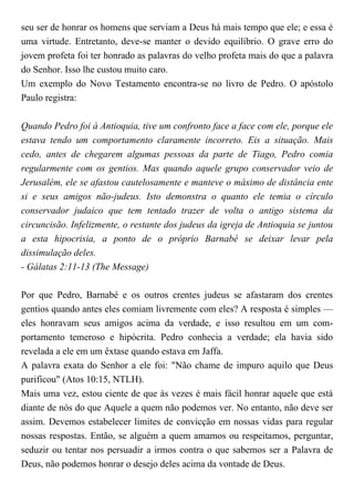 seu ser de honrar os homens que serviam a Deus há mais tempo que ele; e essa é
uma virtude. Entretanto, deve-se manter o devido equilíbrio. O grave erro do
jovem profeta foi ter honrado as palavras do velho profeta mais do que a palavra
do Senhor. Isso lhe custou muito caro.
Um exemplo do Novo Testamento encontra-se no livro de Pedro. O apóstolo
Paulo registra:
Quando Pedro foi à Antioquia, tive um confronto face a face com ele, porque ele
estava tendo um comportamento claramente incorreto. Eis a situação. Mais
cedo, antes de chegarem algumas pessoas da parte de Tiago, Pedro comia
regularmente com os gentios. Mas quando aquele grupo conservador veio de
Jerusalém, ele se afastou cautelosamente e manteve o máximo de distância ente
si e seus amigos não-judeus. Isto demonstra o quanto ele temia o círculo
conservador judaico que tem tentado trazer de volta o antigo sistema da
circuncisão. Infelizmente, o restante dos judeus da igreja de Antioquia se juntou
a esta hipocrisia, a ponto de o próprio Barnabé se deixar levar pela
dissimulação deles.
- Gálatas 2:11-13 (The Message)
Por que Pedro, Barnabé e os outros crentes judeus se afastaram dos crentes
gentios quando antes eles comiam livremente com eles? A resposta é simples —
eles honravam seus amigos acima da verdade, e isso resultou em um com-
portamento temeroso e hipócrita. Pedro conhecia a verdade; ela havia sido
revelada a ele em um êxtase quando estava em Jaffa.
A palavra exata do Senhor a ele foi: "Não chame de impuro aquilo que Deus
purificou" (Atos 10:15, NTLH).
Mais uma vez, estou ciente de que às vezes é mais fácil honrar aquele que está
diante de nós do que Aquele a quem não podemos ver. No entanto, não deve ser
assim. Devemos estabelecer limites de convicção em nossas vidas para regular
nossas respostas. Então, se alguém a quem amamos ou respeitamos, perguntar,
seduzir ou tentar nos persuadir a irmos contra o que sabemos ser a Palavra de
Deus, não podemos honrar o desejo deles acima da vontade de Deus.
 