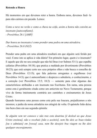 Retendo a Honra
Há momentos em que devemos reter a honra. Embora raros, devemos fazê- lo
para não cairmos em pecado. Lemos:
Como a neve no verão e como a chuva na ceifa, assim a honra não convém ao
insensato [autoconfiante].
- Provérbios 26:1 [AMP]
Dar honra ao insensato é como prender uma pedra em uma atiradeira.
- Provérbios 26:8 (NLT)
Prender uma pedra em uma atiradeira resultará em que alguém será ferido por
você. Como isto se aplica à vida diária? Em primeiro lugar, quem é o insensato?
E aquele que diz no seu coração que não há Deus (ver Salmos 53:1); que espalha
calúnias (Provérbios 10:18); que pratica a maldade por divertimento (Provérbios
10:23); que está sempre certo aos seus próprios olhos e não busca o conselho de
Deus (Provérbios 12:15); que fala palavras arrogantes e orgulhosas (ver
Provérbios 14:3); que é autoconfiante e despreza a sabedoria, o conhecimento, e
a correção (ver Provérbios 15:5; 18:2) — somente para citar algumas das
características atribuídas a um insensato nas Escrituras. Em suma, uma pessoa
como esta é geralmente citada como um anticristo no Novo Testamento, porque
vive de forma inteiramente contrária aos caminhos e ensinamentos de Jesus
Cristo.
Quando honramos uma pessoa como esta pela sua loucura, prejudicamos a nós
mesmos; a pedra da nossa atiradeira nos atingirá de volta. O apóstolo João deixa
isto bem claro em sua segunda epístola:
Se alguém vem ter conosco e não traz esta doutrina [é desleal ao que Jesus
Cristo ensinou], não o recebais [não o aceiteis], nem lhe deis as boas-vindas
[ou o admitais] em [vossa] casa, nem lhe desejeis boa viagem ou lhe deis
qualquer encorajamento.
 