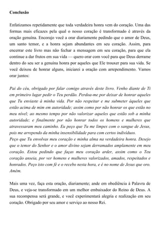 Conclusão
Enfatizamos repetidamente que toda verdadeira honra vem do coração. Uma das
formas mais eficazes pela qual o nosso coração é transformado é através da
oração genuína. Encorajo você a orar diariamente pedindo que o amor de Deus,
um santo temor, e a honra sejam abundantes em seu coração. Assim, para
encerrar este livro mas não fechar a mensagem em seu coração, para que ela
continue a dar frutos em sua vida — quero orar com você para que Deus derrame
dentro do seu ser a genuína honra por aqueles que Ele trouxer para sua vida. Se
você deixou de honrar alguns, iniciarei a oração com arrependimento. Vamos
orar juntos:
Pai do céu, obrigado por falar comigo através deste livro. Venho diante de Ti
em primeiro lugar pedir o Teu perdão. Perdoa-me por deixar de honrar aqueles
que Tu enviaste à minha vida. Por não respeitar e me submeter àqueles que
estão acima de mim em autoridade; assim como por não honrar os que estão no
meu nível; ao mesmo tempo por não valorizar aqueles que estão sob a minha
autoridade; e finalmente por não honrar todos os homens e mulheres que
atravessaram meu caminho. Eu peço que Tu me limpes com o sangue de Jesus,
pois me arrependo da minha insensibilidade para com certos indivíduos.
Peço que Tu envolvas meu coração e minha alma na verdadeira honra. Desejo
que o temor do Senhor e o amor divino sejam derramados amplamente em meu
coração. Estou pedindo que faças meu coração arder, assim como o Teu
coração anseia, por ver homens e mulheres valorizados, amados, respeitados e
honrados. Peço isto com fé e o recebo nesta hora, e é no nome de Jesus que oro.
Amém.
Mais uma vez, faça esta oração, diariamente; ande em obediência à Palavra de
Deus, e veja-se transformado em um melhor embaixador do Reino de Deus. A
sua recompensa será grande, e você experimentará alegria e realização em seu
coração. Obrigado por seu amor e serviço ao nosso Rei.
 