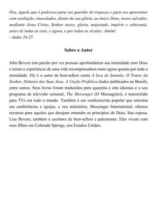 Ora, àquele que é poderoso para vos guardar de tropeços e para vos apresentar
com exultação, imaculados, diante da sua glória, ao único Deus, nosso salvador,
mediante Jesus Cristo, Senhor nosso, gloria, majestade, império e soberania,
antes de todas as eras, e agora, e por todos os séculos. Amém!
- Judas 24-25
Sobre o Autor
John Bevere tem paixão por ver pessoas aprofundarem sua intimidade com Deus
e terem a experiência de uma vida recompensadora tanto agora quanto por toda a
eternidade. Ele é o autor de best-sellers como A Isca de Satanás, O Temor do
Senhor, Debaixo das Suas Asas, A Unção Profética (todos publicados no Brasil),
entre outros. Seus livros foram traduzidos para quarenta e oito idiomas e o seu
programa de televisão semanal, The Messenger (O Mensageiro), é transmitido
para TVs em todo o mundo. Também é um conferencista popular que ministra
em conferências e igrejas, e seu ministério, Messenger International, oferece
recursos para aqueles que desejam entender os princípios de Deus. Sua esposa,
Lisa Bevere, também é escritora de best-sellers e palestrante. Eles vivem com
seus filhos em Colorado Springs, nos Estados Unidos.
 
