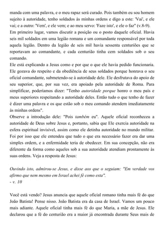 manda com uma palavra, e o meu rapaz será curado. Pois também eu sou homem
sujeito à autoridade, tenho soldados às minhas ordens e digo a este: 'Vai', e ele
vai; e a outro: 'Vem', e ele vem; e ao meu servo: 'Faze isto', e ele o faz" (v.8-9).
Em primeiro lugar, vamos discutir a posição ou o posto daquele oficial. Havia
seis mil soldados em uma legião romana e um comandante responsável por toda
aquela legião. Dentro da legião de seis mil havia sessenta centuriões que se
reportavam ao comandante, e cada centurião tinha cem soldados sob o seu
comando.
Ele está explicando a Jesus como e por que o que ele havia pedido funcionaria.
Ele gozava do respeito e da obediência de seus soldados porque honrava o seu
oficial comandante, submetendo-se à autoridade dele. Ele desfrutava do apoio de
seu superior, que, por sua vez, era apoiado pela autoridade de Roma. Para
simplificar, poderíamos dizer: "Tenho autoridade porque honro o meu país e
meus superiores respeitando a autoridade deles. Então tudo o que tenho de fazer
é dizer uma palavra e os que estão sob o meu comando atendem imediatamente
às minhas ordens".
Observe a introdução dele: "Pois também eu". Aquele oficial reconheceu a
autoridade de Deus sobre Jesus e, portanto, sabia que Ele exercia autoridade na
esfera espiritual invisível, assim como ele detinha autoridade no mundo militar.
Foi por isso que ele entendeu que tudo o que era necessário fazer era dar uma
simples ordem, e a enfermidade teria de obedecer. Em sua concepção, não era
diferente da forma como aqueles sob a sua autoridade atendiam prontamente às
suas ordens. Veja a resposta de Jesus:
Ouvindo isto, admirou-se Jesus, e disse aos que o seguiam: "Em verdade vos
afirmo que nem mesmo em Israel achei fé como esta".
- v. 10
Você está vendo? Jesus anuncia que aquele oficial romano tinha mais fé do que
João Batista! Pense nisso. João Batista era da casa de Israel. Vamos um pouco
mais adiante. Aquele oficial tinha mais fé do que Maria, a mãe de Jesus. Ele
declarou que a fé do centurião era a maior já encontrada durante Seus mais de
 