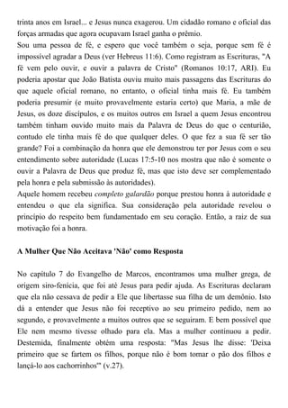 trinta anos em Israel... e Jesus nunca exagerou. Um cidadão romano e oficial das
forças armadas que agora ocupavam Israel ganha o prêmio.
Sou uma pessoa de fé, e espero que você também o seja, porque sem fé é
impossível agradar a Deus (ver Hebreus 11:6). Como registram as Escrituras, "A
fé vem pelo ouvir, e ouvir a palavra de Cristo" (Romanos 10:17, ARI). Eu
poderia apostar que João Batista ouviu muito mais passagens das Escrituras do
que aquele oficial romano, no entanto, o oficial tinha mais fé. Eu também
poderia presumir (e muito provavelmente estaria certo) que Maria, a mãe de
Jesus, os doze discípulos, e os muitos outros em Israel a quem Jesus encontrou
também tinham ouvido muito mais da Palavra de Deus do que o centurião,
contudo ele tinha mais fé do que qualquer deles. O que fez a sua fé ser tão
grande? Foi a combinação da honra que ele demonstrou ter por Jesus com o seu
entendimento sobre autoridade (Lucas 17:5-10 nos mostra que não é somente o
ouvir a Palavra de Deus que produz fé, mas que isto deve ser complementado
pela honra e pela submissão às autoridades).
Aquele homem recebeu completo galardão porque prestou honra à autoridade e
entendeu o que ela significa. Sua consideração pela autoridade revelou o
princípio do respeito bem fundamentado em seu coração. Então, a raiz de sua
motivação foi a honra.
A Mulher Que Não Aceitava 'Não' como Resposta
No capítulo 7 do Evangelho de Marcos, encontramos uma mulher grega, de
origem siro-fenícia, que foi até Jesus para pedir ajuda. As Escrituras declaram
que ela não cessava de pedir a Ele que libertasse sua filha de um demônio. Isto
dá a entender que Jesus não foi receptivo ao seu primeiro pedido, nem ao
segundo, e provavelmente a muitos outros que se seguiram. E bem possível que
Ele nem mesmo tivesse olhado para ela. Mas a mulher continuou a pedir.
Destemida, finalmente obtém uma resposta: "Mas Jesus lhe disse: 'Deixa
primeiro que se fartem os filhos, porque não é bom tomar o pão dos filhos e
lançá-lo aos cachorrinhos'" (v.27).
 