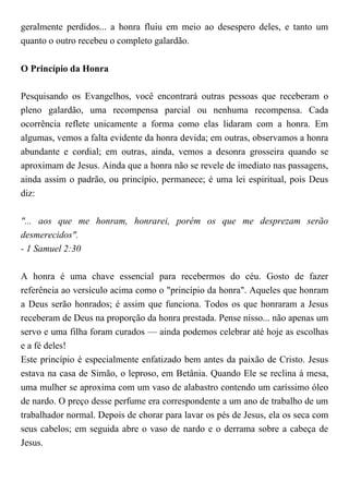 geralmente perdidos... a honra fluiu em meio ao desespero deles, e tanto um
quanto o outro recebeu o completo galardão.
O Princípio da Honra
Pesquisando os Evangelhos, você encontrará outras pessoas que receberam o
pleno galardão, uma recompensa parcial ou nenhuma recompensa. Cada
ocorrência reflete unicamente a forma como elas lidaram com a honra. Em
algumas, vemos a falta evidente da honra devida; em outras, observamos a honra
abundante e cordial; em outras, ainda, vemos a desonra grosseira quando se
aproximam de Jesus. Ainda que a honra não se revele de imediato nas passagens,
ainda assim o padrão, ou princípio, permanece; é uma lei espiritual, pois Deus
diz:
"... aos que me honram, honrarei, porém os que me desprezam serão
desmerecidos".
- 1 Samuel 2:30
A honra é uma chave essencial para recebermos do céu. Gosto de fazer
referência ao versículo acima como o "princípio da honra". Aqueles que honram
a Deus serão honrados; é assim que funciona. Todos os que honraram a Jesus
receberam de Deus na proporção da honra prestada. Pense nisso... não apenas um
servo e uma filha foram curados — ainda podemos celebrar até hoje as escolhas
e a fé deles!
Este princípio é especialmente enfatizado bem antes da paixão de Cristo. Jesus
estava na casa de Simão, o leproso, em Betânia. Quando Ele se reclina à mesa,
uma mulher se aproxima com um vaso de alabastro contendo um caríssimo óleo
de nardo. O preço desse perfume era correspondente a um ano de trabalho de um
trabalhador normal. Depois de chorar para lavar os pés de Jesus, ela os seca com
seus cabelos; em seguida abre o vaso de nardo e o derrama sobre a cabeça de
Jesus.
 