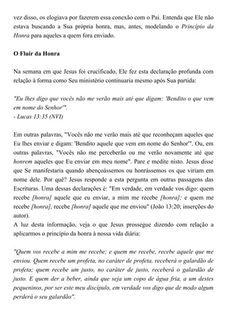 vez disso, os elogiava por fazerem essa conexão com o Pai. Entenda que Ele não
estava buscando a Sua própria honra, mas, antes, modelando o Princípio da
Honra para aqueles a quem fora enviado.
O Fluir da Honra
Na semana em que Jesus foi crucificado, Ele fez esta declaração profunda com
relação à forma como Seu ministério continuaria mesmo após Sua partida:
"Eu lhes digo que vocês não me verão mais até que digam: 'Bendito o que vem
em nome do Senhor'".
- Lucas 13:35 (NVI)
Em outras palavras, "Vocês não me verão mais até que reconheçam aqueles que
Eu lhes enviar e digam: 'Bendito aquele que vem em nome do Senhor'". Ou, em
outras palavras, "Vocês não me perceberão ou me verão novamente até que
honrem aqueles que Eu enviar em meu nome". Pare e medite nisto. Jesus disse
que Se manifestaria quando abençoássemos ou honrássemos os que viriam em
nome dele. Por quê? Jesus responde a esta pergunta em outras passagens das
Escrituras. Uma dessas declarações é: "Em verdade, em verdade vos digo: quem
recebe [honra] aquele que eu enviar, a mim me recebe [honra]; e quem me
recebe [honra], recebe [honra] aquele que me enviou" (João 13:20; inserções do
autor).
A luz desta informação, veja o que Jesus prossegue dizendo com relação a
aplicarmos o princípio da honra à nossa vida diária:
"Quem vos recebe a mim me recebe; e quem me recebe, recebe aquele que me
enviou. Quem recebe um profeta, no caráter de profeta, receberá o galardão de
profeta; quem recebe um justo, no caráter de justo, receberá o galardão de
justo. E quem der a beber, ainda que seja um copo de água fria, a um destes
pequeninos, por ser este meu discípulo, em verdade vos digo que de modo algum
perderá o seu galardão".
 
