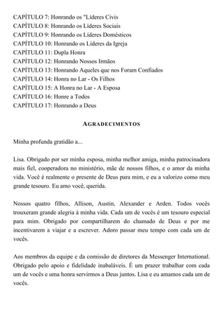 CAPÍTULO 7: Honrando os "Líderes Civis
CAPÍTULO 8: Honrando os Líderes Sociais
CAPÍTULO 9: Honrando os Líderes Domésticos
CAPÍTULO 10: Honrando os Líderes da Igreja
CAPÍTULO 11: Dupla Honra
CAPÍTULO 12: Honrando Nossos Irmãos
CAPÍTULO 13: Honrando Aqueles que nos Foram Confiados
CAPÍTULO 14: Honra no Lar - Os Filhos
CAPÍTULO 15: A Honra no Lar - A Esposa
CAPÍTULO 16: Honre a Todos
CAPÍTULO 17: Honrando a Deus
AGRADECIMENTOS
Minha profunda gratidão a...
Lisa. Obrigado por ser minha esposa, minha melhor amiga, minha patrocinadora
mais fiel, cooperadora no ministério, mãe de nossos filhos, e o amor da minha
vida. Você é realmente o presente de Deus para mim, e eu a valorizo como meu
grande tesouro. Eu amo você, querida.
Nossos quatro filhos, Allison, Austin, Alexander e Arden. Todos vocês
trouxeram grande alegria à minha vida. Cada um de vocês é um tesouro especial
para mim. Obrigado por compartilharem do chamado de Deus e por me
incentivarem a viajar e a escrever. Adoro passar meu tempo com cada um de
vocês.
Aos membros da equipe e da comissão de diretores da Messenger International.
Obrigado pelo apoio e fidelidade inabaláveis. É um prazer trabalhar com cada
um de vocês e uma honra servirmos a Deus juntos. Lisa e eu amamos cada um de
vocês.
 