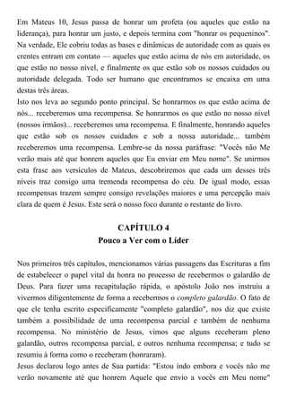Em Mateus 10, Jesus passa de honrar um profeta (ou aqueles que estão na
liderança), para honrar um justo, e depois termina com "honrar os pequeninos".
Na verdade, Ele cobriu todas as bases e dinâmicas de autoridade com as quais os
crentes entram em contato — aqueles que estão acima de nós em autoridade, os
que estão no nosso nível, e finalmente os que estão sob os nossos cuidados ou
autoridade delegada. Todo ser humano que encontramos se encaixa em uma
destas três áreas.
Isto nos leva ao segundo ponto principal. Se honrarmos os que estão acima de
nós... receberemos uma recompensa. Se honrarmos os que estão no nosso nível
(nossos irmãos)... receberemos uma recompensa. E finalmente, honrando aqueles
que estão sob os nossos cuidados e sob a nossa autoridade... também
receberemos uma recompensa. Lembre-se da nossa paráfrase: "Vocês não Me
verão mais até que honrem aqueles que Eu enviar em Meu nome". Se unirmos
esta frase aos versículos de Mateus, descobriremos que cada um desses três
níveis traz consigo uma tremenda recompensa do céu. De igual modo, essas
recompensas trazem sempre consigo revelações maiores e uma percepção mais
clara de quem é Jesus. Este será o nosso foco durante o restante do livro.
CAPÍTULO 4
Pouco a Ver com o Líder
Nos primeiros três capítulos, mencionamos várias passagens das Escrituras a fim
de estabelecer o papel vital da honra no processo de recebermos o galardão de
Deus. Para fazer uma recapitulação rápida, o apóstolo João nos instruiu a
vivermos diligentemente de forma a recebermos o completo galardão. O fato de
que ele tenha escrito especificamente "completo galardão", nos diz que existe
também a possibilidade de uma recompensa parcial e também de nenhuma
recompensa. No ministério de Jesus, vimos que alguns receberam pleno
galardão, outros recompensa parcial, e outros nenhuma recompensa; e tudo se
resumiu à forma como o receberam (honraram).
Jesus declarou logo antes de Sua partida: "Estou indo embora e vocês não me
verão novamente até que honrem Aquele que envio a vocês em Meu nome"
 