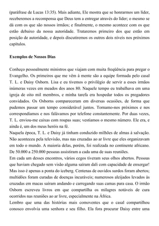 (paráfrase de Lucas 13:35). Mais adiante, Ele mostra que se honrarmos um líder,
receberemos a recompensa que Deus tem a entregar através do líder; o mesmo se
dá com os que são nossos irmãos; e finalmente, o mesmo acontece com os que
estão debaixo da nossa autoridade. Trataremos primeiro dos que estão em
posição de autoridade, e depois discutiremos os outros dois níveis nos próximos
capítulos.
Exemplos de Nossos Dias
Conheço pessoalmente ministros que viajam com muita freqüência para pregar o
Evangelho. Os primeiros que me vêm à mente são a equipe formada pelo casal
T. L. e Daisy Osborn. Lisa e eu tivemos o privilégio de servir a esses irmãos
inúmeras vezes em meados dos anos 80. Naquele tempo eu trabalhava em uma
igreja de oito mil membros, e minha tarefa era hospedar todos os pregadores
convidados. Os Osborns compareceram em diversas ocasiões, de forma que
pudemos passar um tempo considerável juntos. Tornamo-nos próximos e nos
correspondíamos e nos falávamos por telefone constantemente. Por duas vezes,
T. L. enviou-me caixas com roupas suas; vestíamos o mesmo número. Ele era, e
ainda é, um dos meus heróis na fé.
Naquela época, T. L. e Daisy já tinham conduzido milhões de almas à salvação.
Não aconteceu pela televisão, mas nas cruzadas ao ar livre que eles organizavam
em todo o mundo. A maioria delas, porém, foi realizada no continente africano.
De 50.000 a 250.000 pessoas assistiram a cada uma de suas reuniões.
Em cada um desses encontros, vários cegos tiveram seus olhos abertos. Pessoas
que haviam chegado sem visão alguma saíram dali com capacidade de enxergar!
Mas isso é apenas a ponta do iceberg. Centenas de ouvidos surdos foram abertos;
multidões foram curadas de doenças incuráveis; numerosos aleijados levados às
cruzadas em macas saíram andando e carregando suas camas para casa. O irmão
Osborn escreveu livros em que compartilha os milagres notáveis de cura
ocorridos nas reuniões ao ar livre, especialmente na África.
Lembro que uma das histórias mais comoventes que o casal compartilhou
conosco envolvia uma senhora e seu filho. Ela fora procurar Daisy entre uma
 