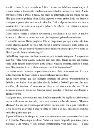 reunião e outra de uma cruzada na África e levava um bebê morto nos braços. A
criança estava inteiramente enrolada em um cobertor, inclusive o rosto. A mãe
entregou o bebê a Daisy e pediu, por meio do intérprete, que ela orasse por seu
filho para que ele pudesse viver. Daisy segurou o corpo embrulhado nos braços e
começou a pronunciar uma oração simples. Dali a alguns instantes, ela sentiu
movimentos e ouviu tosses e espirros debaixo da coberta, e ali estava o menino,
vivo, olhando para ela.
Daisy, então, cobriu a criança novamente e devolveu-a à sua mãe. A mulher
levantou o cobertor, e, ao ver seu rosto, irrompeu em gritos de entusiasmo.
O episódio deixou Daisy perplexa. Ela se perguntava por que a mãe não teve
reação alguma quando ouviu o bebê tossir e espirrar enquanto ainda estava em
seus braços. Por que somente quando a mãe levantou a manta para ver o rosto do
filho é que ela foi tomada de alegria?
Então Daisy perguntou isto àquela senhora, por meio do intérprete. A resposta da
mãe foi: "Meu bebê nasceu somente com um olho. Havia apenas um buraco
vazio onde deveria estar o outro globo ocular. Naquele instante, quando o olhei,
meu filho também fixou o olhar em mim com dois lindos olhos!"
Há tantas outras histórias impressionantes das obras poderosas que fizeram,
todas em nome de Jesus Cristo, o nosso Salvador ressuscitado!
Tenho outro amigo que faz inúmeras cruzadas na África, principalmente na
Etiópia e no Sudão. Suas cruzadas vão de 50.000 a 200.000 pessoas. Em suas
reuniões, ele também vê centenas de olhos e ouvidos serem abertos. Ele vê
aleijados andarem, inúmeras doenças serem curadas, e tumores encolherem e
desaparecerem.
Há alguns anos, ele contou-me uma história tremenda. Na região da África onde
estava realizando sua cruzada, havia um homem conhecido como o "Homem
Macaco". Ele era tão possuído por demônios que ninguém conseguia controlá-lo.
Vivia nu sobre as árvores e andava sobre as mãos e os pés. Suas mãos eram tão
calejadas quanto seus pés.
Alguns habitantes locais que se preocupavam com ele amarraram-no e levaram-
no à reunião. Meu amigo me disse: "John, eu estava pregando para uma grande
multidão, e de repente vi um homem simplesmente voar pelos ares — a uma
 