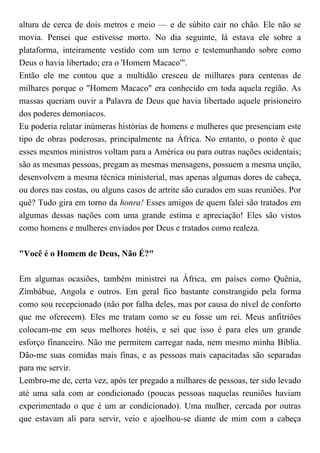 altura de cerca de dois metros e meio — e de súbito cair no chão. Ele não se
movia. Pensei que estivesse morto. No dia seguinte, lá estava ele sobre a
plataforma, inteiramente vestido com um terno e testemunhando sobre como
Deus o havia libertado; era o 'Homem Macaco'".
Então ele me contou que a multidão cresceu de milhares para centenas de
milhares porque o "Homem Macaco" era conhecido em toda aquela região. As
massas queriam ouvir a Palavra de Deus que havia libertado aquele prisioneiro
dos poderes demoníacos.
Eu poderia relatar inúmeras histórias de homens e mulheres que presenciam este
tipo de obras poderosas, principalmente na África. No entanto, o ponto é que
esses mesmos ministros voltam para a América ou para outras nações ocidentais;
são as mesmas pessoas, pregam as mesmas mensagens, possuem a mesma unção,
desenvolvem a mesma técnica ministerial, mas apenas algumas dores de cabeça,
ou dores nas costas, ou alguns casos de artrite são curados em suas reuniões. Por
quê? Tudo gira em torno da honra! Esses amigos de quem falei são tratados em
algumas dessas nações com uma grande estima e apreciação! Eles são vistos
como homens e mulheres enviados por Deus e tratados como realeza.
"Você é o Homem de Deus, Não É?"
Em algumas ocasiões, também ministrei na África, em países como Quênia,
Zimbábue, Angola e outros. Em geral fico bastante constrangido pela forma
como sou recepcionado (não por falha deles, mas por causa do nível de conforto
que me oferecem). Eles me tratam como se eu fosse um rei. Meus anfitriões
colocam-me em seus melhores hotéis, e sei que isso é para eles um grande
esforço financeiro. Não me permitem carregar nada, nem mesmo minha Bíblia.
Dão-me suas comidas mais finas, e as pessoas mais capacitadas são separadas
para me servir.
Lembro-me de, certa vez, após ter pregado a milhares de pessoas, ter sido levado
até uma sala com ar condicionado (poucas pessoas naquelas reuniões haviam
experimentado o que é um ar condicionado). Uma mulher, cercada por outras
que estavam ali para servir, veio e ajoelhou-se diante de mim com a cabeça
 