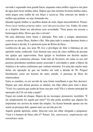 curvada e segurando uma grande bacia, enquanto outra mulher segurava um jarro
de água para lavar minhas mãos. Depois que elas mesmas lavaram minhas mãos,
outra pegou uma toalha de seu braço e secou-as. Elas estavam me dando o
melhor que podiam, ou seja, honrando-me.
Quando aquela mulher se ajoelhou diante de mim, fiquei desconfortável. Pensei:
Posso lavar minhas próprias mãos; você não precisa fazer isto. Então, foi como
se o Espírito Santo me advertisse com severidade: "Nem pense em recusar a
homenagem delas. Deixe que elas o sirvam".
Há uma diferença entre honra e adoração. Para todo o sempre adoraremos
somente ao nosso Deus, Senhor e Rei. Mas para todo o sempre daremos honra a
quem honra é devida. E o protocolo justo do Reino de Deus.
Lembro-me de que, nos anos 90, tive o privilégio de falar à liderança de um
apóstolo muito conhecido. Esse homem tem cerca de cinco milhões de pessoas
nas igrejas que supervisiona. Suas igrejas se localizam em dezoito nações
diferentes do continente africano. Todo mês de fevereiro, ele reúne os seis mil
pastores presidentes (nenhum pastor associado é convidado) e pede a líderes da
América e de outros continentes que venham ministrar. Foi uma das unções mais
fortes em operação de que me lembro em toda a década de 90. Preguei
literalmente como um homem do outro mundo. A presença de Deus foi
estarrecedora.
Entre as reuniões, eu era servido de uma forma semelhante à que lhes descrevi.
Depois que uma dessas pessoas se afastou, um líder olhou para mim e disse:
"Você viu a pessoa que acaba de fazer isso por você? Ele é o diretor principal de
operações da CIA em toda a nação".
Fiquei em estado de choque. Depois de me recompor, pronunciei, incrédulo: "E
ele simplesmente fez aquilo por mim?" Eu não podia acreditar que alguém tão
importante me serviria de modo tão simples. Eu ficaria honrado apenas em me
sentar na presença dele, quanto mais ser servido por ele.
Aquele grande apóstolo, então, fitou-me com um olhar intrigado e perguntou:
'Você é o homem de Deus, não é?" Pensei: Nós, americanos, simplesmente não
entendemos nada.
 
