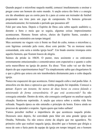 Quando peguei o microfone naquela manhã, comecei imediatamente a ensinar e
pregar como um homem do outro mundo. A unção estava tão forte e a energia
era tão abundante que eu corria para lá e para cá como um treinador de futebol
preparando seu time para um jogo de campeonato. Os homens gritavam
entusiasticamente; foi tremendo o período que passamos ali!
Falei por uma hora. Depois o Espírito de Deus caiu sobre aquele auditório e,
durante a hora e meia que se seguiu, algumas coisas impressionantes
aconteceram. Homens foram salvos, cheios do Espírito Santo, curados e
chamados ao ministério em tempo integral.
Meu assistente na viagem veio à frente no final do culto, tomou o microfone e,
com lágrimas correndo pelo rosto, disse com paixão: "Se eu morasse nesta
comunidade, esta seria a minha igreja local". Um brado enorme irrompeu entre
aqueles homens, que ficaram loucos de alegria.
Saímos da prisão às 10h30. O pastor, meu assistente e eu estávamos
extremamente entusiasmados e comentávamos com expectativa o quanto o culto
seria maravilhoso na igreja do pastor. Eu disse: "Este culto vai ser tão bom
depois do que experimentamos hoje!" Eu simplesmente sabia que chegaríamos lá
e que a glória que estava em nós transbordaria diretamente para o culto daquela
igreja.
Nunca me esquecerei do que aconteceu. Entrei naquele culto e mal podia falar. A
atmosfera era tão dura e opressiva que minha pregação foi impedida. Comecei a
pensar: Espere um instante, há menos de duas horas eu estava falando e
ministrando de forma extraordinária. O que está acontecendo? Eu não
conseguia entender. Dentro de mim, não conseguia configurar ou analisar aquela
situação. Sentia-me reprimido. A unção que estava sobre a minha vida fora
refreada. Naquela época eu não entendia o princípio da honra. Estava ainda no
processo de aprender a respeito. Agora quero que todos saibam!
Vamos perceber melhor a importância do que aconteceu naquela prisão.
Dezesseis anos depois, fui convidado para falar em uma grande igreja em
Omaha, Nebraska. Eu não estava ciente da alegria que me aguardava. No
primeiro culto que realizei naquela igreja, descobri que o homem que dirigia a
mesa de som e fazia parte da equipe da igreja em tempo integral, era o homem
 