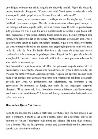 que dirigira o louvor na prisão naquele domingo de manhã. Fiquei tão chocado
quanto fascinado. Perguntei: "Como você saiu? Você estava condenado a três
sentenças de prisão perpétua sem direito a liberdade condicional!".
Ele então começou a contar-me sobre o milagre da sua libertação, que é muito
detalhado para escrever agora. Mas ele mostrou-me uma palavra profética que eu
lhe entregara durante aquele culto, havia dezesseis anos. O culto na prisão havia
sido gravado em fita, o que lhe deu a oportunidade de anotar o que havia sido
dito, guardando-o num jornal durante todos aqueles anos. Ele me entregou esse
jornal, e eu comecei a ler as anotações. Minhas palavras declaravam que Deus o
colocaria para servir ao Reino em tempo integral, e que o seu ministério dentro
das quatro paredes da prisão era apenas uma preparação para seu ministério mais
tarde do lado de fora. Eu havia dito isto a ele antes de saber que estava
condenado a três sentenças de prisão perpétua. Fiquei tão feliz por não saber da
situação dele durante o culto; teria sido difícil dizer essas palavras sabendo da
severidade da sua sentença.
Isto demonstra o quanto o mover de Deus foi poderoso naquele culto entre os
presidiários, e, no entanto, apenas uma hora depois, na igreja, a atmosfera foi tão
fria que me senti reprimido. Mal pude pregar. Naquele dia aprendi que não tinha
nada a ver comigo, mas com a forma como sou recebido na condição de alguém
enviado por Deus. Os prisioneiros me valorizaram, me honraram e me
apreciaram. Os membros da igreja, por meio de sua linguagem corporal,
disseram: "Já ouvimos tudo isso. Já ouvimos muitos ministros convidados; o que
você tem a dizer de diferente?" A imensa diferença de resultados derivou de uma
palavra — honra.
Honrando a Quem Nos Insulta
Permita-me mostrar-lhe ainda, a partir das Escrituras, que isto tem pouco a ver
com o ministro, e muito a ver com a forma como ele é recebido. Havia um
homem no Antigo Testamento cujo nome era Elcana. Ele tinha duas esposas,
Ana e Penina (Fico tão feliz por não termos esse costume hoje em dia! Amo estar
casado com uma única mulher.)
 