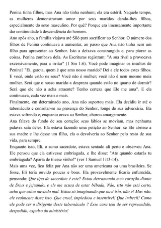 Penina tinha filhos, mas Ana não tinha nenhum; ela era estéril. Naquele tempo,
as mulheres demonstravam amor por seus maridos dando-lhes filhos,
especialmente do sexo masculino. Por quê? Porque era imensamente importante
dar continuidade à descendência do homem.
Ano após ano, a família viajava até Siló para sacrificar ao Senhor. O número dos
filhos de Penina continuava a aumentar, ao passo que Ana não tinha nem um
filho para apresentar ao Senhor. Isto a deixava constrangida e, para piorar as
coisas, Penina zombava dela. As Escrituras registram: "A sua rival a provocava
excessivamente, para a irritar" (1 Sm 1:6). Você pode imaginar os insultos de
Penina? "Ei, garota, quem é que ama nosso marido? Dei a ele todos estes filhos.
E você, onde estão os seus? Você não é mulher; você não é nem mesmo meia
mulher. Será que o nosso marido a despreza quando estão no quarto de dormir?
Será que ele não a acha atraente? Tenho certeza que Ele me ama". E ela
continuava, cada vez mais e mais.
Finalmente, em determinado ano, Ana não suportou mais. Ela decidiu ir até o
tabernáculo e consolar-se na presença do Senhor, longe de sua adversária. Ela
estava sofrendo e, enquanto orava ao Senhor, chorou amargamente.
Ana falava do fundo de seu coração; seus lábios se moviam, mas nenhuma
palavra saía deles. Ela estava fazendo uma petição ao Senhor: se Ele abrisse a
sua madre e lhe desse um filho, ela o devolveria ao Senhor pelo resto de sua
vida, para sempre.
Enquanto isso, Eli, o sumo sacerdote, estava sentado ali perto e observou Ana.
Ele pensou que ela estivesse embriagada, e lhe disse: "Até quando estarás tu
embriagada? Aparta de ti esse vinho!" (ver 1 Samuel 1:13-14).
Mais uma vez, fico feliz por Ana não ser uma americana ou uma brasileira. Se
fosse, Eli teria ouvido poucas e boas. Ela provavelmente ficaria enfurecida,
pensando: Que tipo de sacerdote é este? Estou derramando meu coração diante
de Deus e jejuando, e ele me acusa de estar bêbada. Não, isto não está certo,
acho que estou ouvindo mal. Estou só imaginando que ouvi isto, não é! Mas não,
ele realmente disse isso. Que cruel, impiedoso e insensível! Que imbecil! Como
ele pode ser o dirigente deste tabernáculo ? Esse cara tem de ser repreendido,
despedido, expulso do ministério!
 