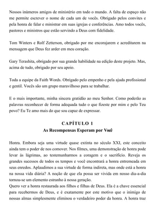 Nossos inúmeros amigos de ministério em todo o mundo. A falta de espaço não
me permite escrever o nome de cada um de vocês. Obrigado pelos convites e
pela honra de falar e ministrar em suas igrejas e conferências. Amo todos vocês,
pastores e ministros que estão servindo a Deus com fidelidade.
Tom Winters e Rolf Zetterson, obrigado por me encorajarem e acreditarem na
mensagem que Deus fez arder em meu coração.
Gary Terashita, obrigado por sua grande habilidade na edição deste projeto. Mas,
acima de tudo, obrigado por seu apoio.
Toda a equipe da Faith Words. Obrigado pelo empenho e pela ajuda profissional
e gentil. Vocês são um grupo maravilhoso para se trabalhar.
E o mais importante, minha sincera gratidão ao meu Senhor. Como poderão as
palavras reconhecer de forma adequada tudo o que fizeste por mim e pelo Teu
povo? Eu Te amo mais do que sou capaz de expressar.
CAPÍTULO 1
As Recompensas Esperam por Você
Honra. Embora seja uma virtude quase extinta no século XXI, este conceito
ainda tem o poder de nos comover. Nos filmes, uma demonstração de honra pode
levar às lágrimas, ao testemunharmos a coragem e o sacrifício. Reveja os
grandes sucessos de todos os tempos e você encontrará a honra entremeada em
seus enredos. Aplaudimos a sua virtude de forma indireta, mas onde está a honra
na nossa vida diária? A noção de que ela possa ser vivida em nosso dia-a-dia
tornou-se um elemento estranho à nossa geração.
Quero ver a honra restaurada aos filhos e filhas de Deus. Ela é a chave essencial
para recebermos de Deus, e é exatamente por este motivo que o inimigo de
nossas almas simplesmente eliminou o verdadeiro poder da honra. A honra traz
 