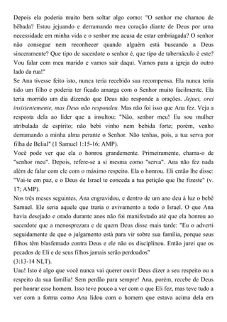 Depois ela poderia muito bem soltar algo como: "O senhor me chamou de
bêbada? Estou jejuando e derramando meu coração diante de Deus por uma
necessidade em minha vida e o senhor me acusa de estar embriagada? O senhor
não consegue nem reconhecer quando alguém está buscando a Deus
sinceramente? Que tipo de sacerdote o senhor é, que tipo de tabernáculo é este?
Vou falar com meu marido e vamos sair daqui. Vamos para a igreja do outro
lado da rua!"
Se Ana tivesse feito isto, nunca teria recebido sua recompensa. Ela nunca teria
tido um filho e poderia ter ficado amarga com o Senhor muito facilmente. Ela
teria morrido um dia dizendo que Deus não responde a orações. Jejuei, orei
insistentemente, mas Deus não respondeu. Mas não foi isso que Ana fez. Veja a
resposta dela ao líder que a insultou: "Não, senhor meu! Eu sou mulher
atribulada de espírito; não bebi vinho nem bebida forte; porém, venho
derramando a minha alma perante o Senhor. Não tenhas, pois, a tua serva por
filha de Belial" (1 Samuel 1:15-16; AMP).
Você pode ver que ela o honrou grandemente. Primeiramente, chama-o de
"senhor meu". Depois, refere-se a si mesma como "serva". Ana não fez nada
além de falar com ele com o máximo respeito. Ela o honrou. Eli então lhe disse:
"Vai-te em paz, e o Deus de Israel te conceda a tua petição que lhe fizeste" (v.
17; AMP).
Nos três meses seguintes, Ana engravidou, e dentro de um ano deu à luz o bebê
Samuel. Ele seria aquele que traria o avivamento a todo o Israel. O que Ana
havia desejado e orado durante anos não foi manifestado até que ela honrou ao
sacerdote que a menosprezara e de quem Deus disse mais tarde: "Eu o adverti
seguidamente de que o julgamento está para vir sobre sua família, porque seus
filhos têm blasfemado contra Deus e ele não os disciplinou. Então jurei que os
pecados de Eli e de seus filhos jamais serão perdoados"
(3:13-14 NLT).
Uau! Isto é algo que você nunca vai querer ouvir Deus dizer a seu respeito ou a
respeito da sua família! Sem perdão para sempre! Ana, porém, recebe de Deus
por honrar esse homem. Isso teve pouco a ver com o que Eli fez, mas teve tudo a
ver com a forma como Ana lidou com o homem que estava acima dela em
 
