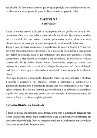 autoridade. Se honrarmos aqueles que ocupam posição de autoridade sobre nós,
receberemos a recompensa da parte de Deus através da posição deles.
CAPÍTULO 5
Autoridade
Antes de continuarmos a discutir a recompensa de um profeta ou de um líder,
precisamos abordar a importância ou o valor da autoridade. Quando esta verdade
estiver estabelecida em nosso coração, poderemos honrar sincera e mais
eficazmente as pessoas que ocupam uma posição de autoridade sobre nós.
Traga à sua memória novamente o significado da palavra honra; é "valorizar,
enxergar como importante e precioso". Se o objeto da nossa honra é uma pessoa
que detém autoridade, assunto que trataremos nos próximos capítulos, a honra
compreende o significado de respeito e até reverência. O Dicionário Webster
(versão de 1828) define honra como "reverenciar, respeitar; tratar com
deferência e submissão, e realizar as obrigações relativas a". Desta definição
podemos ver ainda que a submissão à autoridade é um aspecto da verdadeira
honra.
Dizer que honramos a autoridade, deixando, porém, de nos submeter e obedecer
à mesma é enganar a nós mesmos. Honrar a autoridade é submeter-se à
autoridade; desonramos a autoridade quando não nos submetemos a ela. Veja o
oficial romano. Ele era um homem que reconhecia e se submetia à autoridade.
Aquilo era parte do seu ser; estava em seu coração. Consequentemente, ele
honrou a Jesus e recebeu completo galardão.
As Quatro Divisões da Autoridade
É fácil ter pouca ou nenhuma consideração para com a autoridade delegada pelo
Reino quando não temos uma compreensão clara da mesma, principalmente em
nossa sociedade de hoje. Nossos corações precisam estar firmados nesta verdade.
Costumamos ouvir de forma concisa:
 