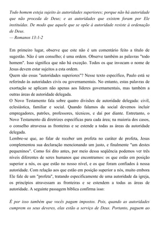 Todo homem esteja sujeito às autoridades superiores; porque não há autoridade
que não proceda de Deus; e as autoridades que existem foram por Ele
instituídas. De modo que aquele que se opõe à autoridade resiste à ordenação
de Deus.
— Romanos 13:1-2
Em primeiro lugar, observe que este não é um comentário feito a título de
sugestão. Não é um conselho; é uma ordem. Observe também as palavras "todo
homem". Isso significa que não há exceção. Todos os que invocam o nome de
Jesus devem estar sujeitos a esta ordem.
Quem são essas "autoridades superiores"? Nesse texto específico, Paulo está se
referindo às autoridades civis ou governamentais. No entanto, estas palavras de
exortação se aplicam não apenas aos líderes governamentais, mas também a
outras áreas de autoridade delegada.
O Novo Testamento fala sobre quatro divisões de autoridade delegada: civil,
eclesiástica, familiar e social. Quando falamos da social devemos incluir
empregadores, patrões, professores, técnicos, e daí por diante. Entretanto, o
Novo Testamento dá diretrizes específicas para cada área; na maioria dos casos,
o conselho atravessa as fronteiras e se estende a todas as áreas da autoridade
delegada.
Lembre-se que, ao falar de receber um profeta no caráter de profeta, Jesus
complementou sua declaração mencionando um justo, e finalmente "um destes
pequeninos". Como foi dito antes, por meio dessa seqüência podemos ver três
níveis diferentes de seres humanos que encontramos: os que estão em posição
superior a nós, os que estão no nosso nível, e os que foram confiados à nossa
autoridade. Com relação aos que estão em posição superior a nós, muito embora
Ele fale de um "profeta", tratando especificamente de uma autoridade da igreja,
os princípios atravessam as fronteiras e se estendem a todas as áreas de
autoridade. A seguinte passagem bíblica confirma isso:
É por isso também que vocês pagam impostos. Pois, quando as autoridades
cumprem os seus deveres, elas estão a serviço de Deus. Portanto, paguem ao
 