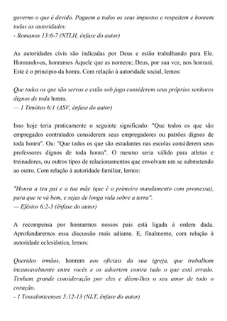governo o que é devido. Paguem a todos os seus impostos e respeitem e honrem
todas as autoridades.
- Romanos 13:6-7 (NTLH, ênfase do autor)
As autoridades civis são indicadas por Deus e estão trabalhando para Ele.
Honrando-as, honramos Àquele que as nomeou; Deus, por sua vez, nos honrará.
Este é o princípio da honra. Com relação à autoridade social, lemos:
Que todos os que são servos e estão sob jugo considerem seus próprios senhores
dignos de toda honra.
— 1 Timóteo 6:1 (ASV, ênfase do autor)
Isso hoje teria praticamente o seguinte significado: "Que todos os que são
empregados contratados considerem seus empregadores ou patrões dignos de
toda honra". Ou: "Que todos os que são estudantes nas escolas considerem seus
professores dignos de toda honra". O mesmo seria válido para atletas e
treinadores, ou outros tipos de relacionamentos que envolvam um se submetendo
ao outro. Com relação à autoridade familiar, lemos:
"Honra a teu pai e a tua mãe (que é o primeiro mandamento com promessa),
para que te vá bem, e sejas de longa vida sobre a terra".
— Efésios 6:2-3 (ênfase do autor)
A recompensa por honrarmos nossos pais está ligada à ordem dada.
Aprofundaremos essa discussão mais adiante. E, finalmente, com relação à
autoridade eclesiástica, lemos:
Queridos irmãos, honrem aos oficiais da sua igreja, que trabalham
incansavelmente entre vocês e os advertem contra tudo o que está errado.
Tenham grande consideração por eles e dêem-lhes o seu amor de todo o
coração.
- 1 Tessalonicenses 5:12-13 (NLT, ênfase do autor)
 