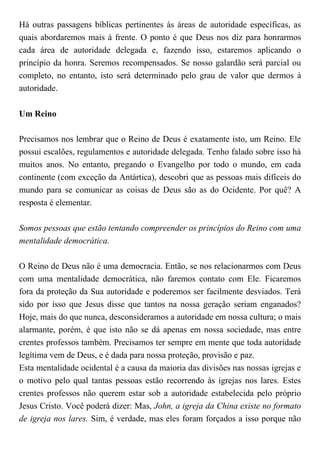Há outras passagens bíblicas pertinentes às áreas de autoridade específicas, as
quais abordaremos mais à frente. O ponto é que Deus nos diz para honrarmos
cada área de autoridade delegada e, fazendo isso, estaremos aplicando o
princípio da honra. Seremos recompensados. Se nosso galardão será parcial ou
completo, no entanto, isto será determinado pelo grau de valor que dermos à
autoridade.
Um Reino
Precisamos nos lembrar que o Reino de Deus é exatamente isto, um Reino. Ele
possui escalões, regulamentos e autoridade delegada. Tenho falado sobre isso há
muitos anos. No entanto, pregando o Evangelho por todo o mundo, em cada
continente (com exceção da Antártica), descobri que as pessoas mais difíceis do
mundo para se comunicar as coisas de Deus são as do Ocidente. Por quê? A
resposta é elementar.
Somos pessoas que estão tentando compreender os princípios do Reino com uma
mentalidade democrática.
O Reino de Deus não é uma democracia. Então, se nos relacionarmos com Deus
com uma mentalidade democrática, não faremos contato com Ele. Ficaremos
fora da proteção da Sua autoridade e poderemos ser facilmente desviados. Terá
sido por isso que Jesus disse que tantos na nossa geração seriam enganados?
Hoje, mais do que nunca, desconsideramos a autoridade em nossa cultura; o mais
alarmante, porém, é que isto não se dá apenas em nossa sociedade, mas entre
crentes professos também. Precisamos ter sempre em mente que toda autoridade
legítima vem de Deus, e é dada para nossa proteção, provisão e paz.
Esta mentalidade ocidental é a causa da maioria das divisões nas nossas igrejas e
o motivo pelo qual tantas pessoas estão recorrendo às igrejas nos lares. Estes
crentes professos não querem estar sob a autoridade estabelecida pelo próprio
Jesus Cristo. Você poderá dizer: Mas, John, a igreja da China existe no formato
de igreja nos lares. Sim, é verdade, mas eles foram forçados a isso porque não
 