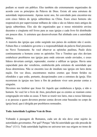 podiam se reunir em público. Eles também são extremamente organizados de
acordo com os princípios da Palavra de Deus. Existe ali uma estrutura de
autoridade impressionante. Apenas neste ano, fui convidado para encontrar-me
com cinco líderes da igreja subterrânea na China. Esses cinco homens são
responsáveis por supervisionar milhares de vidas e são os líderes mais antigos da
igreja subterrânea. Eles são tão organizados que o nosso ministério enviou
duzentos e cinqüenta mil livros para as suas igrejas e cada livro foi distribuído
em poucos dias. A estrutura que desenvolveram flui alinhada com a autoridade
bíblica.
A maioria das igrejas que estão surgindo nos países do ocidente não é assim.
Faltam-lhes o verdadeiro governo e a responsabilidade da palavra final presentes
no Novo Testamento. Se você observar as epístolas paulinas, Paulo dizia
continuamente a homens como os apóstolos Tito e Timóteo que eles deviam
estabelecer presbíteros nas igrejas para onde estavam sendo enviados, e esses
líderes deveriam corrigir, repreender, exortar e edificar as igrejas. Havia uma
capacidade para dar veredictos, estabelecida pela estrutura de autoridade que
Jesus determinou. Não se encontra isso de imediato nas igrejas em lares desta
nação. Em vez disso, encontramos muitos crentes que foram feridos ou
ofendidos e que estão, portanto, decepcionados com a estrutura da igreja. Eles
recorreram às igrejas nos lares a fim de poderem viver sem prestar contas a
ninguém.
Devemos nos lembrar que Jesus foi Aquele que estabeleceu a Igreja, e não o
homem. Se você ler o livro de Atos, perceberá que os crentes se reuniam como
congregação em todas as casas. E bom se reunir nos lares, mas a nossa liderança
e as pessoas a quem devemos prestar contas devem estar baseadas no corpo da
igreja local, que é dirigida por presbíteros nomeados.
Toda Autoridade Legítima Vem de Deus
Voltando à passagem de Romanos, cada um de nós deve estar sujeito às
autoridades governantes. Por quê? Porque "não há autoridade que não proceda de
Deus" (13:1). Toda autoridade legítima no universo tem sua origem no trono de
 