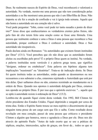 Deus. Se realmente nasceu do Espírito de Deus, você reconhecerá e valorizará a
autoridade. Na verdade, mostre-me uma pessoa que não tem consideração pelas
autoridades e eu lhe mostrarei uma pessoa que não é um filho/filha de Deus. Não
importa se ele fez a oração de confissão e vai à igreja toda semana. Aquele que
não honra a autoridade em seu coração não é salvo.
Você pode perguntar: "John, como você pode ter tanta ousadia a ponto de dizer
isto?" Jesus disse que conheceríamos os verdadeiros crentes pelos frutos, não
pelo fato de eles terem feito uma oração como se fosse uma fórmula. Uma
pessoa que realmente conhece e ama a Deus é uma pessoa que reconhece a Sua
autoridade, porque conhecer a Deus é conhecer a autoridade. Deus e Sua
autoridade são inseparáveis.
Paulo declara ainda em Romanos: "As autoridades que existem foram instituídas
por Deus" (13:1). Você percebeu que ele não disse que as autoridades foram
eleitas ou escolhidas pelo povo? É o próprio Deus quem as institui. Na verdade,
a palavra instituídas neste versículo é a palavra grega tasso, que significa
"designar, ordenar ou estabelecer". Esta palavra em hipótese alguma tem
implicações "ocasionais" ou "aleatórias". Trata-se de indicação direta. Se Deus
foi quem instituiu todas as autoridades, então quando as desonrarmos ou nos
recusarmos a nos submeter a elas, estaremos rejeitando a Autoridade que está por
trás delas. Quer saibamos disso ou não, estamos resistindo ao mandamento ou à
ordem de Deus. Quando nos opomos à autoridade delegada por Deus, estamos
nos opondo ao próprio Deus. É por isso que o apóstolo escreveu: "... aquele que
se opõe à autoridade resiste à ordenação de Deus" (13:2).
Lembro-me de quando fiquei ciente desta verdade. Em 1992, Bill Clinton foi
eleito presidente dos Estados Unidos. Fiquei deprimido e zangado por cerca de
trinta dias. Então o Espírito Santo trouxe ao meu espírito o discernimento de que
ninguém toma posse de um cargo sem que Ele o saiba. Como resultado dessa
revelação em meu coração, passei de uma pessoa que criticava o presidente
Clinton a alguém que honrava, orava e agradecia a Deus por ele. Deus nos diz
através do apóstolo Paulo: "Antes de tudo exorto que se use a práticas de
súplicas, orações, intercessões, ações de graças, em favor de... todos os que se
 