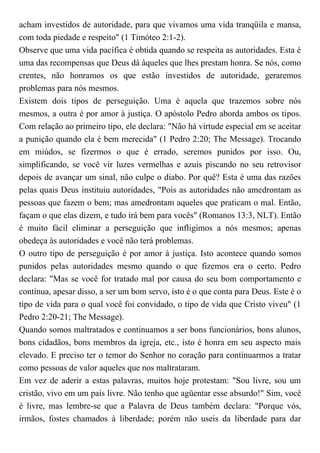 acham investidos de autoridade, para que vivamos uma vida tranqüila e mansa,
com toda piedade e respeito" (1 Timóteo 2:1-2).
Observe que uma vida pacífica é obtida quando se respeita as autoridades. Esta é
uma das recompensas que Deus dá àqueles que lhes prestam honra. Se nós, como
crentes, não honramos os que estão investidos de autoridade, geraremos
problemas para nós mesmos.
Existem dois tipos de perseguição. Uma é aquela que trazemos sobre nós
mesmos, a outra é por amor à justiça. O apóstolo Pedro aborda ambos os tipos.
Com relação ao primeiro tipo, ele declara: "Não há virtude especial em se aceitar
a punição quando ela é bem merecida" (1 Pedro 2:20; The Message). Trocando
em miúdos, se fizermos o que é errado, seremos punidos por isso. Ou,
simplificando, se você vir luzes vermelhas e azuis piscando no seu retrovisor
depois de avançar um sinal, não culpe o diabo. Por quê? Esta é uma das razões
pelas quais Deus instituiu autoridades, "Pois as autoridades não amedrontam as
pessoas que fazem o bem; mas amedrontam aqueles que praticam o mal. Então,
façam o que elas dizem, e tudo irá bem para vocês" (Romanos 13:3, NLT). Então
é muito fácil eliminar a perseguição que infligimos a nós mesmos; apenas
obedeça às autoridades e você não terá problemas.
O outro tipo de perseguição é por amor à justiça. Isto acontece quando somos
punidos pelas autoridades mesmo quando o que fizemos era o certo. Pedro
declara: "Mas se você for tratado mal por causa do seu bom comportamento e
continua, apesar disso, a ser um bom servo, isto é o que conta para Deus. Este é o
tipo de vida para o qual você foi convidado, o tipo de vida que Cristo viveu" (1
Pedro 2:20-21; The Message).
Quando somos maltratados e continuamos a ser bons funcionários, bons alunos,
bons cidadãos, bons membros da igreja, etc., isto é honra em seu aspecto mais
elevado. E preciso ter o temor do Senhor no coração para continuarmos a tratar
como pessoas de valor aqueles que nos maltrataram.
Em vez de aderir a estas palavras, muitos hoje protestam: "Sou livre, sou um
cristão, vivo em um país livre. Não tenho que agüentar esse absurdo!" Sim, você
é livre, mas lembre-se que a Palavra de Deus também declara: "Porque vós,
irmãos, fostes chamados à liberdade; porém não useis da liberdade para dar
 