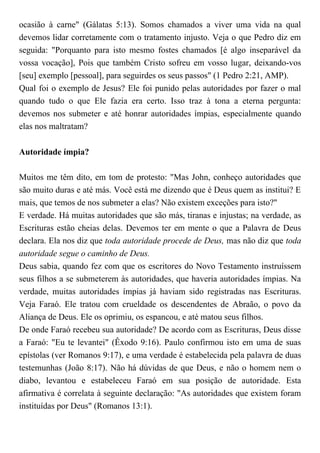ocasião à carne" (Gálatas 5:13). Somos chamados a viver uma vida na qual
devemos lidar corretamente com o tratamento injusto. Veja o que Pedro diz em
seguida: "Porquanto para isto mesmo fostes chamados [é algo inseparável da
vossa vocação], Pois que também Cristo sofreu em vosso lugar, deixando-vos
[seu] exemplo [pessoal], para seguirdes os seus passos" (1 Pedro 2:21, AMP).
Qual foi o exemplo de Jesus? Ele foi punido pelas autoridades por fazer o mal
quando tudo o que Ele fazia era certo. Isso traz à tona a eterna pergunta:
devemos nos submeter e até honrar autoridades ímpias, especialmente quando
elas nos maltratam?
Autoridade ímpia?
Muitos me têm dito, em tom de protesto: "Mas John, conheço autoridades que
são muito duras e até más. Você está me dizendo que é Deus quem as institui? E
mais, que temos de nos submeter a elas? Não existem exceções para isto?"
E verdade. Há muitas autoridades que são más, tiranas e injustas; na verdade, as
Escrituras estão cheias delas. Devemos ter em mente o que a Palavra de Deus
declara. Ela nos diz que toda autoridade procede de Deus, mas não diz que toda
autoridade segue o caminho de Deus.
Deus sabia, quando fez com que os escritores do Novo Testamento instruíssem
seus filhos a se submeterem às autoridades, que haveria autoridades ímpias. Na
verdade, muitas autoridades ímpias já haviam sido registradas nas Escrituras.
Veja Faraó. Ele tratou com crueldade os descendentes de Abraão, o povo da
Aliança de Deus. Ele os oprimiu, os espancou, e até matou seus filhos.
De onde Faraó recebeu sua autoridade? De acordo com as Escrituras, Deus disse
a Faraó: "Eu te levantei" (Êxodo 9:16). Paulo confirmou isto em uma de suas
epístolas (ver Romanos 9:17), e uma verdade é estabelecida pela palavra de duas
testemunhas (João 8:17). Não há dúvidas de que Deus, e não o homem nem o
diabo, levantou e estabeleceu Faraó em sua posição de autoridade. Esta
afirmativa é correlata à seguinte declaração: "As autoridades que existem foram
instituídas por Deus" (Romanos 13:1).
 