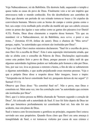 Veja Nabucodonosor, rei da Babilônia. Ele destruiu Judá, saqueando o templo e
quase todas as casas do povo de Deus. Finalmente veio a ter um império que
atravessava todo o mundo conhecido. Era tão desobediente aos caminhos de
Deus que durante um período de seu reinado tornou-se louco e foi expulso da
convivência humana. Morava com as bestas do campo e comia grama como o
boi; seu corpo vivia molhado pelo orvalho da manhã até que seu cabelo cresceu
como as penas das águias e suas unhas como as garras dos pássaros (ver Daniel
4:33). Porém, Deus disse claramente a respeito desse homem: "Eis que eu
mandarei vir a Nabucodonosor, rei da Babilônia, meu servo, e porei o seu
trono..." (Jeremias 43:10, ênfase do autor). Deus o chamou de "Meu servo"
porque, repito, "as autoridades que existem são instituídas por Deus".
Veja o rei Saul. Ouvi muitos ministros declararem: "Saul foi a escolha do povo,
mas Davi foi a escolha de Deus". Esta é uma suposição inteiramente errada, que
não se alinha com o conselho da Palavra de Deus. Declarações equivocadas
como esta podem ferir o povo de Deus, porque passam a idéia sutil de que
algumas autoridades legítimas podem ser indicadas pelo homem e não por Deus.
Isto, por sua vez, leva as pessoas a reterem a honra, a fim de não se submeterem
a algumas autoridades, o que acaba prejudicando essas mesmas pessoas. Veja o
que o próprio Deus disse a respeito desse líder inseguro, louco e ímpio:
"Arrependo-me de haver constituído Saul rei, porquanto deixou de me seguir" (1
Samuel 15:11).
Observe que Deus disse: "Eu constituí Saul rei". Não o povo, mas Deus o
constituiu rei. Mais uma vez, isto faz correlação com "as autoridades que existem
são instituídas por Deus".
Davi, que é a única pessoa na Bíblia chamada de "homem segundo o coração de
Deus", foi colocado sob a autoridade de Saul. E isso foi feito depois de Deus ter
dito que lamentava profundamente ter constituído Saul rei. Isto não foi um
acidente, mas sim plano de Deus.
Saul o tratava com favorecimento e gentileza no princípio, enquanto Davi estava
servindo aos seus propósitos. Quando ficou claro que Davi era uma ameaça à
tranqüilidade de Saul, o rei tornou-se violento por causa de seus ciúmes e
 