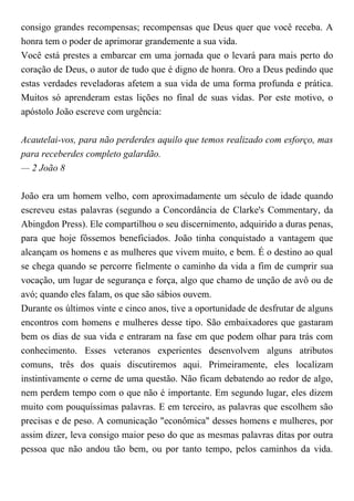 consigo grandes recompensas; recompensas que Deus quer que você receba. A
honra tem o poder de aprimorar grandemente a sua vida.
Você está prestes a embarcar em uma jornada que o levará para mais perto do
coração de Deus, o autor de tudo que é digno de honra. Oro a Deus pedindo que
estas verdades reveladoras afetem a sua vida de uma forma profunda e prática.
Muitos só aprenderam estas lições no final de suas vidas. Por este motivo, o
apóstolo João escreve com urgência:
Acautelai-vos, para não perderdes aquilo que temos realizado com esforço, mas
para receberdes completo galardão.
— 2 João 8
João era um homem velho, com aproximadamente um século de idade quando
escreveu estas palavras (segundo a Concordância de Clarke's Commentary, da
Abingdon Press). Ele compartilhou o seu discernimento, adquirido a duras penas,
para que hoje fôssemos beneficiados. João tinha conquistado a vantagem que
alcançam os homens e as mulheres que vivem muito, e bem. É o destino ao qual
se chega quando se percorre fielmente o caminho da vida a fim de cumprir sua
vocação, um lugar de segurança e força, algo que chamo de unção de avô ou de
avó; quando eles falam, os que são sábios ouvem.
Durante os últimos vinte e cinco anos, tive a oportunidade de desfrutar de alguns
encontros com homens e mulheres desse tipo. São embaixadores que gastaram
bem os dias de sua vida e entraram na fase em que podem olhar para trás com
conhecimento. Esses veteranos experientes desenvolvem alguns atributos
comuns, três dos quais discutiremos aqui. Primeiramente, eles localizam
instintivamente o cerne de uma questão. Não ficam debatendo ao redor de algo,
nem perdem tempo com o que não é importante. Em segundo lugar, eles dizem
muito com pouquíssimas palavras. E em terceiro, as palavras que escolhem são
precisas e de peso. A comunicação "econômica" desses homens e mulheres, por
assim dizer, leva consigo maior peso do que as mesmas palavras ditas por outra
pessoa que não andou tão bem, ou por tanto tempo, pelos caminhos da vida.
 