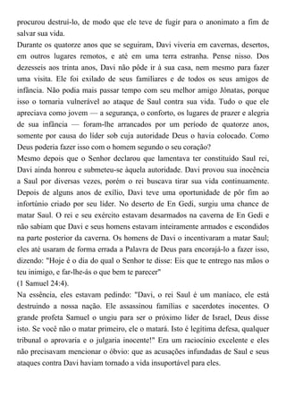 procurou destruí-lo, de modo que ele teve de fugir para o anonimato a fim de
salvar sua vida.
Durante os quatorze anos que se seguiram, Davi viveria em cavernas, desertos,
em outros lugares remotos, e até em uma terra estranha. Pense nisso. Dos
dezesseis aos trinta anos, Davi não pôde ir à sua casa, nem mesmo para fazer
uma visita. Ele foi exilado de seus familiares e de todos os seus amigos de
infância. Não podia mais passar tempo com seu melhor amigo Jônatas, porque
isso o tornaria vulnerável ao ataque de Saul contra sua vida. Tudo o que ele
apreciava como jovem — a segurança, o conforto, os lugares de prazer e alegria
de sua infância — foram-lhe arrancados por um período de quatorze anos,
somente por causa do líder sob cuja autoridade Deus o havia colocado. Como
Deus poderia fazer isso com o homem segundo o seu coração?
Mesmo depois que o Senhor declarou que lamentava ter constituído Saul rei,
Davi ainda honrou e submeteu-se àquela autoridade. Davi provou sua inocência
a Saul por diversas vezes, porém o rei buscava tirar sua vida continuamente.
Depois de alguns anos de exílio, Davi teve uma oportunidade de pôr fim ao
infortúnio criado por seu líder. No deserto de En Gedi, surgiu uma chance de
matar Saul. O rei e seu exército estavam desarmados na caverna de En Gedi e
não sabiam que Davi e seus homens estavam inteiramente armados e escondidos
na parte posterior da caverna. Os homens de Davi o incentivaram a matar Saul;
eles até usaram de forma errada a Palavra de Deus para encorajá-lo a fazer isso,
dizendo: "Hoje é o dia do qual o Senhor te disse: Eis que te entrego nas mãos o
teu inimigo, e far-lhe-ás o que bem te parecer"
(1 Samuel 24:4).
Na essência, eles estavam pedindo: "Davi, o rei Saul é um maníaco, ele está
destruindo a nossa nação. Ele assassinou famílias e sacerdotes inocentes. O
grande profeta Samuel o ungiu para ser o próximo líder de Israel, Deus disse
isto. Se você não o matar primeiro, ele o matará. Isto é legítima defesa, qualquer
tribunal o aprovaria e o julgaria inocente!" Era um raciocínio excelente e eles
não precisavam mencionar o óbvio: que as acusações infundadas de Saul e seus
ataques contra Davi haviam tornado a vida insuportável para eles.
 