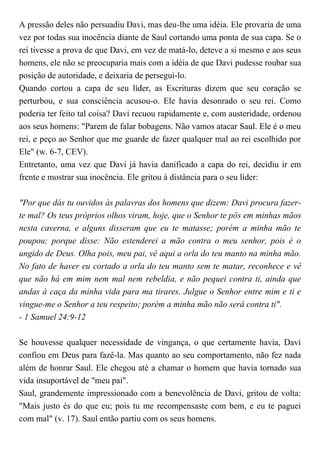A pressão deles não persuadiu Davi, mas deu-lhe uma idéia. Ele provaria de uma
vez por todas sua inocência diante de Saul cortando uma ponta de sua capa. Se o
rei tivesse a prova de que Davi, em vez de matá-lo, deteve a si mesmo e aos seus
homens, ele não se preocuparia mais com a idéia de que Davi pudesse roubar sua
posição de autoridade, e deixaria de persegui-lo.
Quando cortou a capa de seu líder, as Escrituras dizem que seu coração se
perturbou, e sua consciência acusou-o. Ele havia desonrado o seu rei. Como
poderia ter feito tal coisa? Davi recuou rapidamente e, com austeridade, ordenou
aos seus homens: "Parem de falar bobagens. Não vamos atacar Saul. Ele é o meu
rei, e peço ao Senhor que me guarde de fazer qualquer mal ao rei escolhido por
Ele" (w. 6-7, CEV).
Entretanto, uma vez que Davi já havia danificado a capa do rei, decidiu ir em
frente e mostrar sua inocência. Ele gritou à distância para o seu líder:
"Por que dás tu ouvidos às palavras dos homens que dizem: Davi procura fazer-
te mal? Os teus próprios olhos viram, hoje, que o Senhor te pôs em minhas mãos
nesta caverna, e alguns disseram que eu te matasse; porém a minha mão te
poupou; porque disse: Não estenderei a mão contra o meu senhor, pois é o
ungido de Deus. Olha pois, meu pai, vê aqui a orla do teu manto na minha mão.
No fato de haver eu cortado a orla do teu manto sem te matar, reconhece e vê
que não há em mim nem mal nem rebeldia, e não pequei contra ti, ainda que
andas à caça da minha vida para ma tirares. Julgue o Senhor entre mim e ti e
vingue-me o Senhor a teu respeito; porém a minha mão não será contra ti".
- 1 Samuel 24:9-12
Se houvesse qualquer necessidade de vingança, o que certamente havia, Davi
confiou em Deus para fazê-la. Mas quanto ao seu comportamento, não fez nada
além de honrar Saul. Ele chegou até a chamar o homem que havia tornado sua
vida insuportável de "meu pai".
Saul, grandemente impressionado com a benevolência de Davi, gritou de volta:
"Mais justo és do que eu; pois tu me recompensaste com bem, e eu te paguei
com mal" (v. 17). Saul então partiu com os seus homens.
 