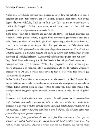 O Maior Teste de Honra de Davi
Agora que Davi havia provado sua inocência, você deve ter achado que Saul o
deixaria em paz. Sem chance, em se tratando daquele líder cruel. Um pouco
depois daquele episódio, Saul ouviu falar que Davi estava se escondendo no
outeiro de Haquila. Então, novamente, o rei levou três mil dos melhores
guerreiros de Israel para caçar e destruir Davi.
Você pode imaginar a tristeza do coração de Davi? Ele havia provado sua
inocência havia pouco tempo, e agora Saul continuava procurando tirar-lhe a
vida. Esta era a clara evidência do que Davi esperava que não fosse verdade: seu
líder era um assassino de sangue frio. Isso poderia enraivecê-lo ainda mais.
Honrei meu líder poupando sua vida quando poderia facilmente tê-la tirado em
legítima defesa; e é isto que recebo em troca da honra que demonstrei? Muitos
poderiam tê-lo ridicularizado: "Agora você vai realmente pagar caro por isso!"
Logo Davi ficou sabendo que o Senhor havia feito cair profundo sono sobre o
exército de Saul (ver 1 Samuel 26:12). Ele perguntou a seus homens quem
estaria disposto a se esgueirar até o acampamento do rei. O perfeito voluntário
apresentou-se, Abisai, o irmão mais novo de Joabe (eles eram dois irmãos que
tinham sede de sangue).
Então Davi e Abisai foram ao acampamento do exército de Saul à noite. Saul
estava deitado, dormindo profundamente, no meio do acampamento, ao lado de
Abner. Então Abisai disse a Davi: "Deus te entregou, hoje, nas mãos o teu
inimigo. Deixa-me, pois, agora, encravá-lo com a lança ao chão, de um só golpe"
(v. 8).
Posso até ver Davi hesitar em sua resposta. Ele está pensando: Posso terminar
neste instante com toda a minha angústia, e não só a minha, mas a de meus
homens, e a de toda a minha amada nação. Eis aqui um de meus seguidores. Ele
tem sido leal a mim e me pede que faça o que é lógico, não só para mim, mas
para todos aqueles que me seguem.
Estes homens fiéis gostariam de ver suas famílias novamente. Por que eu
deveria ser leal a Saul e não aos tneus homens? Saul mentiu para mim. Ele
roubou minha reputação dizendo à nação que sou um traidor. Ele roubou meus
 